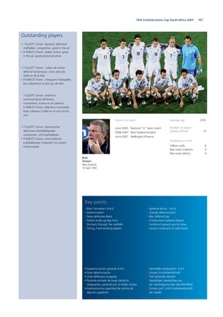 107FIFA Confederations Cup South Africa 2009
Outstanding players
• 7 ELLIOTT Simon: dynamic defensive
midfielder, competitive, good in the air
• 9 SMELTZ Shane: tireless striker, good
in the air, good positional sense
• 7 ELLIOTT Simon : milieu de terrain
défensif dynamique ; bons dans les
duels et de la tête
• 9 SMELTZ Shane : attaquant infatigable ;
bon placement et bon jeu de tête
• 7 ELLIOTT Simon: dinámico
centrocampista defensivo,
competitivo, bueno en el cabeceo
• 9 SMELTZ Shane: delantero incansable,
buen cabeceo y hábil en el uno contra
uno
• 7 ELLIOTT Simon: dynamischer
defensiver Mittelfeldspieler,
zweikampf- und kopfballstark
• 9 SMELTZ Shane: unermüdlicher
kopfballstarker Angreifer mit gutem
Positionsspiel
• Esquema táctico general: 4-4-2
• Gran determinación
• Línea defensiva rezagada
• Paciente armado de juego desde la
retaguardia, pasando por el medio campo
• Impresionante capacidad de carrera de
algunos jugadores
• Basic formation: 4-4-2
• Determination
• Deep defensive block
• Patient build-up play from
the back through the midfield
• Strong, hard-working players
• Generelles Spielsystem: 4-4-2
• Grosse Einsatzbereitschaft
• Tief stehende Abwehr
• Geduldiger Spielaufbau aus
der Verteidigung über das Mittelfeld
• Grosse Lauf- und Einsatzbereitschaft
der Spieler
• Système de jeu : 4-4-2
• Grande détermination
• Bloc défensif bas
• Construction patiente depuis
l’arrière et passant par le milieu
• Joueurs endurants et volontaires
Key points
Ricki
Herbert
New Zealand
10 April 1961
Career as a coach
since 2005 National “A” team coach
2006-2007 New Zealand Knights
since 2007 Wellington Phoenix
Average age 27/01
Number of players
playing abroad 12
Disciplinary record
Yellow cards 6
Red cards (indirect) 0
Red cards (direct) 0
 