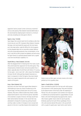 11FIFA Confederations Cup South Africa 2009
opponents had no answer to their continuous movement
and accurate passing. New Zealand improved defensively in
the second period, keeping Spain’s chances to a minimum
and only conceding one more goal to Villa (7).
Spain v. Iraq 1-0 (0-0)
Spain began their second match full of conﬁdence after their
convincing win over OFC champions New Zealand. However,
the Iraqis, who had shared the spoils with the host nation
just a few days earlier, made life difﬁcult for the Europeans
as they dropped deep with an extremely compact defence
and only occasionally produced a few counterattacks. In the
end, it was left to Villa to break the deadlock and seal victory
for Spain thanks to a perfectly-placed header from a superb
cross from the left-back Capdevila (11).
South Africa v. New Zealand 2-0 (1-0)
After the disappointment of drawing their ﬁrst match, South
Africa dominated their opponents for the entire game. They
showed plenty of determination and some excellent ﬂair in
attack, especially down the left ﬂank with Parker (17) scoring
his two goals – one in each half – after crosses from Masilela
(3) down the left. Although New Zealand improved as a
team in comparison to their ﬁrst game, they never looked
likely to win against opponents who were superior in all
aspects of the game.
Iraq v. New Zealand 0-0
Iraq had to win their ﬁnal match against New Zealand in
Johannesburg to have any chance of advancing to the
second stage, and they certainly went all out for victory.
However, they were unable to build many attacks as New
Zealand dominated for most of the ﬁrst period. Had Killen
(10) converted a couple of chances, the Iraqis would have
fallen behind before the break. In the second half, Iraq
attempted to change the situation by pushing forward
and they made a number of changes to try to recover lost
ground. In the end, it was New Zealand who looked most
likely to score as Killen again narrowly missed as the match
petered out into a goalless draw.
Spain v. South Africa 2-0 (0-0)
Spain controlled the game from the start with skilful passes
and movement in their attacking play. They were thwarted
by the determination of the hosts under the leadership of
Pienaar (10), who was dynamic and covered a lot of ground
in midﬁeld and constantly looked to supply Modise (12) and
Parker, who had limited goalscoring opportunities. Spain’s
Villa missed a golden chance when he saw his penalty
brilliantly saved by the South African goalkeeper, Khune
(16), who had also denied Villa earlier in the second half
with a couple of superb saves. Spain had to work hard to
 