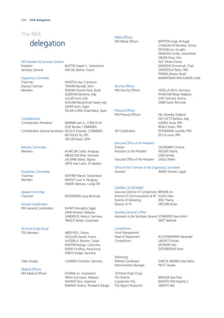 114 Statistics and team data
The FIFA
delegation
FIFA President & Secretary General
President BLATTER Joseph S., Switzerland
Secretary General VALCKE Jérôme, France
Organising Committee
Chairman HAYATOU Issa, Cameroon
Deputy Chairman TEMARII Reynald, Tahiti
Members TEIXEIRA Ricardo Terra, Brazil
ALBERTINI Demetrio, Italy
GULATI Sunil, USA
HUSSAIN Mohammed Saeed, Iraq
ZAHER Samir, Egypt
VILLAR LLONA Angel Maria, Spain
Confederations
Confederation Presidents WARNER Jack A., CONCACAF
LEOZ Nicolas, CONMEBOL
Confederation General Secretaries DELUCA Eduardo, CONMEBOL
NICHOLAS Tai, OFC
TAYLOR David, UEFA
Referees Committee
Members ALARCON Carlos, Paraguay
MIKKELSEN Peter, Denmark
LACARNE Belaid, Algeria
ORTIZ Jose Carlos, El Salvador
Disciplinary Committee
Chairman MATHIER Marcel, Switzerland
Members NAPOUT Juan A. Paraguay
OMARI Selemani, Congo DR
Appeal Committee
Chairman MUSSENDEN Larry, Bermuda
General Coordinators
FIFA General Coordinators FAHMY Mustapha, Egypt
JOHN Windsor, Malaysia
SANDROCK Helmut, Germany
TINOCO Rafael, Guatemala
Technical Study Group
TSG Members ABEDI PELE, Ghana
HOULLIER Gerard, France
HUSSEIN A. Moneim, Sudan
KENTON Rodrigo, Costa Rica
KWOK Ka-Ming, Hong Kong
OSIECK Holger, Germany
Video Analyst CLEMENS Christofer, Germany
Medical Ofﬁcers
FIFA Medical Ofﬁcers DVORAK Jiri, Switzerland
SINGH Gurcharan, Malaysia
MADERO Raul, Argentina
BABWAH Terence, Trinidad & Tobago
Media Ofﬁcers
FIFA Media Ofﬁcers BAPTISTA Jorge, Portugal
CHAOUACHI Mondher, Tunisia
DICKENS Les, Ecuador
FRANCIOLI Andre, Switzerland
GRUEN Stacy, USA
HUC Olivier, France
MARADAS Emmanuel, Chad
ODRIOZOLA Pekka, FIFA
PEREIRA Renata, Brazil
RAMRATNAM RAVI KUMAR, India
Security Ofﬁcers
FIFA Security Ofﬁcers GRZELLA Ulrich, Germany
KHAN Dell Akbar, Malaysia
KAPL Gerhard, Austria
SABIR David, Bermuda
Protocol Ofﬁcers
FIFA Protocol Ofﬁcers HILL Beverley, England
FACCHETTI Barbara, Italy
GAEBLE Sonja, FIFA
REMUS Karen, FIFA
VIP Coordinators PETERMANN Laurette, FIFA
ZICCA Laura, FIFA
Executive Ofﬁce of the President
Director SALZMANN Christine
Assistants to the President MULERO Marta
LEEB Daniela
Executive Ofﬁce of the President GAGG Walter
Ofﬁce of the Chairman of the Organising Committee
Assistant ARAFA Shereen, Egypt
GENERAL SECRETARIAT
Executive Director of Competitions BROWN Jim
Director of Communications & PA KLAUS Hans
Director of Marketing WEIL Thierry
Director of TV ERICSON Niclas
Secretary General‘s Ofﬁce
Assistants to the Secretary General SCHNEIDER Hans-Ulrich
MATT Nathalie
Competitions
Event Management
Head of Department KLOSTERKEMPER Alexander
Competitions UNGER Christian
DELMONT Ron
OSTERBERGER Karin
Refereeing
Referee Coordinator GARCIA ARANDA Jose Maria
Administration Manager PILOT Claudio
Technical Study Group
TSG Director BRIGGER Jean-Paul
Coordinator TSG BRANTSCHEN Roberto T.
TSG Report Production SIEBOTH Rolf
FIFA delegation
 