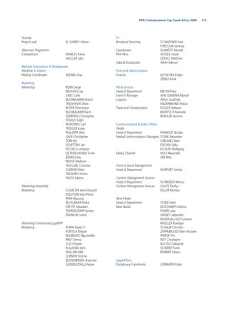 115FIFA Confederations Cup South Africa 2009
Security
Project Lead EL GUINDY Adnan
Observers Programme
Competitions DANILAS Fulvio
AVELLAR Julio
Member Associations & Development
Medicine & Science
Medical Coordinator KOENIG Anja
Marketing
Marketing BORN Serge
NEUHAUS Jay
JUNG Carla
NUSSBAUMER Martin
TAKAHASHI Oliver
BOYER Dominique
NUSSBAUMER Karin
SONNTAG Christopher
STRAUS Ralph
MONTEIRO Carl
TROXLER Lukas
PALLIOPPI Marc
AXER Christopher
TORII Kei
SCHETTERS Jan
NTLOKO Luntokazi
DE REDELIJKHEID Frank
ZONDI Vista
MEYER Wolfram
HOELLERL Christina
CURRAN Helen
TAKAHIKO Arima
HEUSS Sabina
Marketing Hospitality
Marketing COURCIER Jean-Edouard
KOELTGEN Jean-Pierre
PARK Myoung
REUTLINGER Heike
CRETTE Sebastien
THERON-ZEMP Sandra
FRANKLIN Simon
Marketing Commercial Legal/RPP
Marketing KORIA Rajesh P.
PORTELA Miguel
MAZIBUKO Mpumelelo
PIKET Emma
CUCH Xavier
PULLICINO John
MALLAM Mel
LEMMER Yvonne
BOSSENBROEK Auke-Jan
GUERESCIOGLU Nazan
TV
Broadcast Servicing SCHAEFFNER Sven
FORCOLIN Vanessa
Coordinator KLAMETH Daniela
FIFA Films AUSSEIL David
LIDDELL Matthew
Sales & Distribution ARAI Hidenori
Finance & Administration
Finance KUTSCHKE Evelyn
ZENELI Anita
HR & Services
Head of Department MEYER Peter
Event IT Manager VAN SOMEREN Marcel
Logistics AVILA Gualfrido
HILDENBRAND Adrian
Travel and Transportation EGGLER Barbara
BAERTSCH Manuela
BUEHLER Jasmine
Communications & Public Affairs
Media
Head of Department MAINGOT Nicolas
Media/Communications Managers STONE Alexander
LEIBLANG Alain
FISCHER Delia
EICHLER Wolfgang
Media Channel HOLT Alexander
SINI Milo
Event & Guest Management
Head of Department MARFURT Sandra
Content Management Services
Head of Department SCHNEIDER Marius
Content Management Services CALITZ Tamlyn
KELLER Monika
New Media
Head of Department STONE Matt
New Media DESCHAMPS Fabrice
FISHER Luke
VARSKY Alejandro
McDOUALL-GUY Loraine
MUELLER Ruediger
SCHAUB Christian
ZAPPIMBULSO Marc-Antoine
PFEIFER Tim
ROY Christophe
BUCOLO Salvatore
SCHERER Frank
BONNER Steven
Legal Affairs
Disciplinary Coordinator LOMBARDI Paolo
 