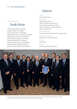 116 Statistics and team data
Editorial
Editors
Technical Study Group
Translations
Gabriela Straube (Head)
English: Stuart Makin, Andrew Loan
French: Maxime Ferréol, Nicolas Samier
Spanish: Helena Barrio, Thomas von Ubrizsy
German: Sandra Locher
Data Management
Marius Schneider (Head), Tamlyn Calitz, Monika Keller
Production and Layout
Hans-Peter Frei (Head), Rolf Sieboth
Pictures
Getty Images
Printing
Bruhin AG, Freienbach, Switzerland
(f.l.t.r.) Gérard Houllier, Rolf Sieboth, Abedi Pele, Christofer Clemens, Abdel Moneim Hussein, Rodrigo Kenton, FIFA President Joseph S. Blatter,
Roberto T. Brantschen, Jean-Paul Brigger, Holger Osieck, Kwok Ka Ming and Walter Gagg
The Technical
Study Group
Jean-Paul Brigger (FIFA, TSG Director)
Abedi Pele (Ghana, TSG Member)
Gérard Houllier (France, TSG Member)
Abdel Moneim Hussein (Sudan/CAF, TSG Member)
Rodrigo Kenton (Costa Rica, TSG Member)
Kwok Ka Ming (Hong Kong, TSG Member)
Holger Osieck (Germany, TSG Member)
Christofer Clemens (Germany, Video Analyst)
Rolf Sieboth (FIFA, TSG Report Production)
Roberto T. Brantschen (FIFA, TSG Coordinator)
Technical Study Group/Editorial
 