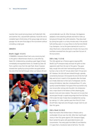 12 Story of the tournament
maintain their record winning streak, but ﬁnally both Villa
and Llorente (16), a second-half substitute, found the net to
complete Spain’s third victory of the group stage and secure
passage into the semi-ﬁnal stage of the tournament without
conceding a single goal.
GROUP B
Brazil v. Egypt 4-3 (3-1)
CONMEBOL champions Brazil had a very convincing start
to the game in Bloemfontein thanks to a solo effort by
Kaká (10). Undeterred by conceding a goal, Egypt hit back
immediately and equalised thanks to a header by Zidan (9)
from a perfect cross from the right ﬂank. Brazil, however,
showed their quality by scoring another two goals before
the end of the ﬁrst half through striker Luis Fabiano (9) and
central defender Juan (4). After the break, the Egyptians
adopted a more attacking attitude and tried to make up
lost ground through their skilful attackers. They drew level
by scoring two goals in as many minutes early in the second
half and they were in no way inferior to the ﬁve-time World
Cup champions. Just as the game seemed set to end in a
draw, Brazil won a clear penalty two minutes into injury time
and Kaká converted from the spot to seal their ﬁrst win of
the tournament.
USA v. Italy 1-3 (1-0)
The USA opened up in Pretoria against reigning FIFA
World Cup™ champions Italy and took the game to their
opponents right from the start of the game. They gave
Italy a tough time with their hard-working performance,
but lost a man in the 33rd
minute when Clark (13) was sent
off. However, the USA still went ahead through a penalty
converted by Donovan (10) towards the end of the ﬁrst half.
Italy went all out in search of the equaliser after the break
but initially failed due to their lack of strikepower and the
strong USA defence. Italy then introduced Rossi (17), who
quickly scored the Italians’ ﬁrst goal of the tournament only
one minute after coming onto the pitch. His introduction
was a major boost to the Italians as their attacking play
became more and more creative. They went on to score their
second goal through a superb long-range shot from De Rossi
(10) to take the lead. Finally, Rossi completed the scoring
by making it 3-1 after a perfect pass from Pirlo (21) from
the left ﬂank. Italy had come through a tough match to win
their ﬁrst game.
USA v. Brazil 0-3 (0-2)
Brazil returned to their brilliant best in Pretoria with a
comfortable 3-0 win over the USA. After their hard-fought
victory in their ﬁrst game against CAF champions Egypt,
Brazil started the game with great determination and
concentration. Two early goals from Melo (5) and Robinho
(11) gave them a handsome lead at half-time. The USA
 