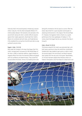 13FIFA Confederations Cup South Africa 2009
tried very hard in the second period, introducing a second
striker, Casey (4), into the attack alongside Altidore (17).
Unfortunately, Kljestan (16) received a red card early in the
second half, leaving the USA in another difﬁcult situation
against their mighty opponents. Brazil kept their rhythm,
Maicon (2) combined well with Kaká, and ﬁnally Ramires
(18) completed the scoring from the left-hand side to wrap
up Brazil’s second victory.
Egypt v. Italy 1-0 (1-0)
Italy made ﬁve changes to the team that began their ﬁrst
match, bringing back Cannavaro (5), FIFA World Player of
the Year in 2006, to lead their defence. Egypt showed no
negative effects from their ﬁrst dramatic defeat and played
with full conﬁdence and determination. They scored ﬁve
minutes before the break, Homos (12) heading home after
being left unmarked on the far post at a corner. After the
break, Italy strived for a quick equaliser and brought on
attacking reinforcements in the shape of Toni (9) and Pepe
(7). However, the Egyptians held on thanks to a superb
performance from their goalkeeper, El Hadary (1). This
victory meant that Egypt had set up a dramatic ﬁnal day in
Group B.
Italy v. Brazil 0-3 (0-3)
The tension ahead of this match was extremely high, with
both teams wanting to show the world their outstanding
football skills. Italy needed to gain points in order to reach
the second stage of the tournament, but Brazil imposed
their quality from the very start of the game. Nevertheless,
37 minutes had been played when Brazilian striker Luis
Fabiano intercepted a shot from Maicon to blast home and
 