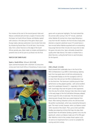15FIFA Confederations Cup South Africa 2009
the initiative at the start of the second period. Kaká and
Maicon combined well and had a couple of chances after
the break, but South Africa’s Pienaar and Modise replied
with chances in the later part of the game. Brazil coach
Dunga made a decisive substitution nine minutes from time
by introducing Daniel Alves (13) at left back. Five minutes
later, from a direct free kick on the edge of the South
African penalty area, Alves made no mistake and blasted in a
powerful shot at the far post to put Brazil into the ﬁnal.
MATCH FOR THIRD PLACE
Spain v. South Africa 3-2 a.e.t. (2-2, 0-0)
Spain claimed third place with a dramatic 3-2 extra-time
victory over hosts South Africa in Rustenburg. It was an even
game with no particular highlights. The hosts looked like
the winners after scoring in the 73rd
minute, substitute
striker Mphela (9) scoring from close range following a
cross from the left. However, the ﬁnal minutes of play were
dramatic as Spanish substitute Guiza (17) scored twice in
two minutes before Mphela equalised with an outstanding
long-range free kick three minutes into injury time to take
the game into extra time. Spain ultimately showed their
quality when Xabi Alonso (14) made no mistake from a
direct free kick, curling the ball home to seal third place
for the Spanish.
FINAL
USA v. Brazil 2-3 (2-0)
Brazil showed their undeniable class in the ﬁnal of the
FIFA Confederations Cup 2009 in Johannesburg, ﬁghting
back from two goals down at half-time and producing
an irrepressible display to sink the courageous USA 3-2
to retain their title and win the FIFA Confederations Cup
for the third time. The Americans could be proud of their
performance as they played superbly – with some excellent
saves from goalkeeper Howard (1) – especially in the ﬁrst
half. Surprisingly, they took the game to their opponents
from the very ﬁrst whistle. Donovan had a few shots on goal
in the early stages of the ﬁrst half before Dempsey volleyed
home to give the USA an early lead. The Americans kept
attacking even though there was a good response from
Brazil. After clearing a Brazilian corner, the USA launched
the perfect counterattack, which was crowned by Donovan’s
goal. The match turned, however, when Luis Fabiano scored
within seconds of the restart. Then, just as USA coach Bob
Bradley was preparing to bring fresh legs into play, Kaká
dazzled down the left before sending a perfect cross into the
goalmouth, where Luis Fabiano made sure of his ﬁfth goal
after Robinho’s shot hit the crossbar. Brazil captain Lucio
(3) went on to head home from a corner to complete the
scoring and clinch victory.
 