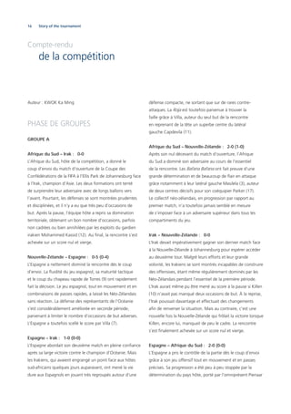16 Story of the tournament
Auteur : KWOK Ka Ming
PHASE DE GROUPES
GROUPE A
Afrique du Sud – Irak : 0-0
L’Afrique du Sud, hôte de la compétition, a donné le
coup d’envoi du match d’ouverture de la Coupe des
Confédérations de la FIFA à l’Ellis Park de Johannesburg face
à l’Irak, champion d’Asie. Les deux formations ont tenté
de surprendre leur adversaire avec de longs ballons vers
l’avant. Pourtant, les défenses se sont montrées prudentes
et disciplinées, et il n’y a eu que très peu d’occasions de
but. Après la pause, l’équipe hôte a repris sa domination
territoriale, obtenant un bon nombre d’occasions, parfois
non cadrées ou bien annihilées par les exploits du gardien
irakien Mohammed Kassid (12). Au ﬁnal, la rencontre s’est
achevée sur un score nul et vierge.
Nouvelle-Zélande – Espagne : 0-5 (0-4)
L’Espagne a nettement dominé la rencontre dès le coup
d’envoi. La ﬂuidité du jeu espagnol, sa maturité tactique
et le coup du chapeau rapide de Torres (9) ont rapidement
fait la décision. Le jeu espagnol, tout en mouvement et en
combinaisons de passes rapides, a laissé les Néo-Zélandais
sans réaction. La défense des représentants de l’Océanie
s’est considérablement améliorée en seconde période,
parvenant à limiter le nombre d’occasions de but adverses.
L’Espagne a toutefois scellé le score par Villa (7).
Espagne – Irak : 1-0 (0-0)
L’Espagne abordait son deuxième match en pleine conﬁance
après sa large victoire contre le champion d’Océanie. Mais
les Irakiens, qui avaient engrangé un point face aux hôtes
sud-africains quelques jours auparavant, ont mené la vie
dure aux Espagnols en jouant très regroupés autour d’une
défense compacte, ne sortant que sur de rares contre-
attaques. La Roja est toutefois parvenue à trouver la
faille grâce à Villa, auteur du seul but de la rencontre
en reprenant de la tête un superbe centre du latéral
gauche Capdevila (11).
Afrique du Sud – Nouvelle-Zélande : 2-0 (1-0)
Après son nul décevant du match d’ouverture, l’Afrique
du Sud a dominé son adversaire au cours de l’essentiel
de la rencontre. Les Bafana Bafana ont fait preuve d’une
grande détermination et de beaucoup de ﬂair en attaque
grâce notamment à leur latéral gauche Masilela (3), auteur
de deux centres décisifs pour son coéquipier Parker (17).
Le collectif néo-zélandais, en progression par rapport au
premier match, n’a toutefois jamais semblé en mesure
de s’imposer face à un adversaire supérieur dans tous les
compartiments du jeu.
Irak – Nouvelle-Zélande : 0-0
L’Irak devait impérativement gagner son dernier match face
à la Nouvelle-Zélande à Johannesburg pour espérer accéder
au deuxième tour. Malgré leurs efforts et leur grande
volonté, les Irakiens se sont montrés incapables de construire
des offensives, étant même régulièrement dominés par les
Néo-Zélandais pendant l’essentiel de la première période.
L’Irak aurait même pu être mené au score à la pause si Killen
(10) n’avait pas manqué deux occasions de but. À la reprise,
l’Irak poussait davantage et effectuait des changements
aﬁn de renverser la situation. Mais au contraire, c’est une
nouvelle fois la Nouvelle-Zélande qui frôlait la victoire lorsque
Killen, encore lui, manquait de peu le cadre. La rencontre
s’est ﬁnalement achevée sur un score nul et vierge.
Espagne – Afrique du Sud : 2-0 (0-0)
L’Espagne a pris le contrôle de la partie dès le coup d’envoi
grâce à son jeu offensif tout en mouvement et en passes
précises. Sa progression a été peu à peu stoppée par la
détermination du pays hôte, porté par l’omniprésent Pienaar
Compte-rendu
de la compétition
 