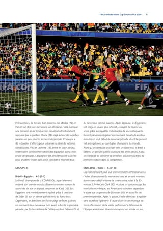 17FIFA Confederations Cup South Africa 2009
(10) au milieu de terrain, bien soutenu par Modise (12) et
Parker lors des rares occasions sud-africaines. Villa manquait
une occasion en or lorsque son penalty était brillamment
repoussé par le gardien Khune (16), déjà auteur de superbes
parades un peu plus tôt en seconde période. L’Espagne a
dû redoubler d’efforts pour préserver sa série de victoires
consécutives. Villa et Llorente (16), entré en cours de jeu,
entérinaient la troisième victoire des Espagnols dans cette
phase de groupes. L’Espagne s’est ainsi retrouvée qualiﬁée
pour les demi-ﬁnales sans avoir concédé le moindre but.
GROUPE B
Brésil – Égypte : 4-3 (3-1)
Le Brésil, champion de la CONMEBOL, a parfaitement
entamé son premier match à Bloemfontein en ouvrant le
score très tôt sur un exploit personnel de Kaká (10). Les
Égyptiens ont immédiatement égalisé grâce à une tête
de Zidan (9) sur un centre parfait venu du ﬂanc droit.
Cependant, les Brésiliens ont fait étalage de leurs qualités
en inscrivant deux nouveaux buts avant la ﬁn de la première
période, par l’intermédiaire de l’attaquant Luis Fabiano (9) et
du défenseur central Juan (4). Après la pause, les Égyptiens
ont réagi en jouant plus offensif, essayant de revenir au
score grâce aux qualités individuelles de leurs attaquants.
Ils sont parvenus à égaliser en inscrivant deux buts en deux
minutes en tout début de seconde période et ont largement
fait jeu égal avec les quintuples champions du monde.
Alors qu’on semblait se diriger vers un score nul, le Brésil a
obtenu un penalty justiﬁé au cours des arrêts de jeu. Kaká
se chargeait de convertir la sentence, assurant au Brésil sa
première victoire dans la compétition.
États-Unis – Italie : 1-3 (1-0)
Les États-Unis ont joué leur premier match à Pretoria face à
l’Italie, championne du monde en titre, et se sont montrés
dominateurs dès l’entame de la rencontre. Mais à la 33e
minute, l’Américain Clark (13) récoltait un carton rouge. En
infériorité numérique, les Américains ouvraient cependant
le score sur un penalty de Donovan (10) en toute ﬁn de
première période. Après la pause, l’Italie cherchait à égaliser
sans toutefois y parvenir à cause d’un certain manque de
force offensive et de la solide performance défensive de
l’équipe américaine. Une minute après son entrée en jeu,
 