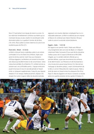 18 Story of the tournament
Rossi (17) permettait à son équipe de revenir au score. Ce
but redonnait immédiatement conﬁance aux Italiens qui se
montraient de plus en plus créatifs. Ils concrétisaient cette
domination grâce à un superbe tir lointain de De Rossi
(10). Enﬁn, Rossi scellait la victoire italienne à la suite d’une
excellente passe de Pirlo (21).
États-Unis – Brésil : 0-3 (0-2)
Le Brésil a retrouvé toute sa splendeur grâce à une victoire
confortable 3–0 sur les États-Unis à Pretoria. Après avoir
peiné lors de leur premier match face aux champions
d’Afrique égyptiens, les Brésiliens ont entamé la rencontre
avec beaucoup de détermination et de concentration. Grâce
à deux buts de Melo (5) et Robinho (11), le Brésil rentrait au
vestiaire avec une confortable avance. L’équipe américaine
jouait le tout pour le tout en seconde période en faisant
entrer un attaquant supplémentaire, Casey (4), pour épauler
Altidore (17) en attaque. Malheureusement, Kljestan (16)
écopait d’un carton rouge en début de deuxième période,
aggravant une situation déjà bien compliquée face à un si
redoutable adversaire. Le Brésil ne relâchait pas son emprise
et Maicon (2) combinait avec Kaká et Ramires (18) pour
sceller le score et la seconde victoire brésilienne.
Égypte – Italie : 1-0 (1-0)
Par rapport à son premier match, l’Italie avait effectué
cinq changements dans son onze de départ, en intégrant
notamment Fabio Cannavaro (5) qui avait été élu deuxième
meilleur joueur de la Coupe du Monde de la FIFA 2006.
L’Égypte, qui n’a semblé nullement affectée par sa
première défaite, a joué avec énormément de conﬁance
et de détermination. Les Pharaons ont été récompensés à
cinq minutes de la pause lorsqu’Homos (12), libre de tout
marquage au deuxième poteau, a repris victorieusement de
la tête un corner d’Aboutrika (22). Après la pause, l’Italie a
tenté de revenir en faisant entrer les attaquants Toni (9) et
Pepe (7). Mais les Égyptiens ont réussi à conserver ce résultat
grâce à la superbe prestation de leur gardien El Hadary (1).
 