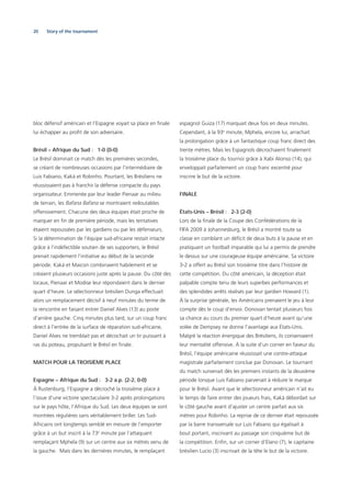 20 Story of the tournament
bloc défensif américain et l’Espagne voyait sa place en ﬁnale
lui échapper au proﬁt de son adversaire.
Brésil – Afrique du Sud : 1-0 (0-0)
Le Brésil dominait ce match dès les premières secondes,
se créant de nombreuses occasions par l’intermédiaire de
Luis Fabiano, Kaká et Robinho. Pourtant, les Brésiliens ne
réussissaient pas à franchir la défense compacte du pays
organisateur. Emmenée par leur leader Pienaar au milieu
de terrain, les Bafana Bafana se montraient redoutables
offensivement. Chacune des deux équipes était proche de
marquer en ﬁn de première période, mais les tentatives
étaient repoussées par les gardiens ou par les défenseurs.
Si la détermination de l’équipe sud-africaine restait intacte
grâce à l’indéfectible soutien de ses supporters, le Brésil
prenait rapidement l’initiative au début de la seconde
période. Kaká et Maicon combinaient habilement et se
créaient plusieurs occasions juste après la pause. Du côté des
locaux, Pienaar et Modise leur répondaient dans le dernier
quart d’heure. Le sélectionneur brésilien Dunga effectuait
alors un remplacement décisif à neuf minutes du terme de
la rencontre en faisant entrer Daniel Alves (13) au poste
d’arrière gauche. Cinq minutes plus tard, sur un coup franc
direct à l’entrée de la surface de réparation sud-africaine,
Daniel Alves ne tremblait pas et décochait un tir puissant à
ras du poteau, propulsant le Brésil en ﬁnale.
MATCH POUR LA TROISIÈME PLACE
Espagne – Afrique du Sud : 3-2 a.p. (2-2, 0-0)
À Rustenburg, l’Espagne a décroché la troisième place à
l’issue d’une victoire spectaculaire 3-2 après prolongations
sur le pays hôte, l’Afrique du Sud. Les deux équipes se sont
montrées régulières sans véritablement briller. Les Sud-
Africains ont longtemps semblé en mesure de l’emporter
grâce à un but inscrit à la 73e
minute par l’attaquant
remplaçant Mphela (9) sur un centre aux six mètres venu de
la gauche. Mais dans les dernières minutes, le remplaçant
espagnol Guiza (17) marquait deux fois en deux minutes.
Cependant, à la 93e
minute, Mphela, encore lui, arrachait
la prolongation grâce à un fantastique coup franc direct des
trente mètres. Mais les Espagnols décrochaient ﬁnalement
la troisième place du tournoi grâce à Xabi Alonso (14), qui
enveloppait parfaitement un coup franc excentré pour
inscrire le but de la victoire.
FINALE
États-Unis – Brésil : 2-3 (2-0)
Lors de la ﬁnale de la Coupe des Confédérations de la
FIFA 2009 à Johannesburg, le Brésil a montré toute sa
classe en comblant un déﬁcit de deux buts à la pause et en
pratiquant un football imparable qui lui a permis de prendre
le dessus sur une courageuse équipe américaine. Sa victoire
3-2 a offert au Brésil son troisième titre dans l’histoire de
cette compétition. Du côté américain, la déception était
palpable compte tenu de leurs superbes performances et
des splendides arrêts réalisés par leur gardien Howard (1).
À la surprise générale, les Américains prenaient le jeu à leur
compte dès le coup d’envoi. Donovan tentait plusieurs fois
sa chance au cours du premier quart d’heure avant qu’une
volée de Dempsey ne donne l’avantage aux États-Unis.
Malgré la réaction énergique des Brésiliens, ils conservaient
leur mentalité offensive. À la suite d’un corner en faveur du
Brésil, l’équipe américaine réussissait une contre-attaque
magistrale parfaitement conclue par Donovan. Le tournant
du match survenait dès les premiers instants de la deuxième
période lorsque Luis Fabiano parvenait à réduire le marque
pour le Brésil. Avant que le sélectionneur américain n’ait eu
le temps de faire entrer des joueurs frais, Kaká débordait sur
le côté gauche avant d’ajuster un centre parfait aux six
mètres pour Robinho. La reprise de ce dernier était repoussée
par la barre transversale sur Luis Fabiano qui égalisait à
bout portant, inscrivant au passage son cinquième but de
la compétition. Enﬁn, sur un corner d’Elano (7), le capitaine
brésilien Lucio (3) inscrivait de la tête le but de la victoire.
 