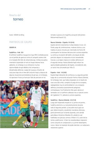 21FIFA Confederations Cup South Africa 2009
Autor: KWOK Ka Ming
PARTIDOS DE GRUPO
GRUPO A
Sudáfrica – Irak 0-0
El anﬁtrión Sudáfrica inauguró la Copa FIFA Confederaciones
con el partido de apertura contra el campeón asiático Irak
en el estadio Ellis Park de Johannesburgo. Ambas escuadras
intentaron sorprender al rival con largos balones hacia
adelante, sin embargo no se ofrecieron muchas
oportunidades de gol debido a las compactas y
disciplinadas defensas. Luego de la pausa, el dueño de
casa puso bajo sitio al área del conjunto iraquí y dispuso de
algunas situaciones prometedoras de gol que, sin embargo,
no aportaron frutos ya fuera por falta de precisión en los
remates o gracias a la magníﬁca actuación del portero
Mohammed Kassid (12).
Nueva Zelanda – España 0-5 (0-4)
España dominó claramente el cotejo desde el inicio. Un
ﬂuido juego de combinaciones, madurez táctica y una
tripleta en pocos minutos por intermedio de Torres (9)
constituyeron los factores decisivos de la victoria española.
La continua circulación del balón y los toques de alta
precisión dejaron sin respuesta al once neozelandés.
Gracias a una ligera mejora en la labor defensiva en
el segundo tiempo, Nueva Zelanda logró reducir las
oportunidades goleadoras de España, concediendo sólo
un tanto más concretado por Villa (7).
España – Irak 1-0 (0-0)
España llegó rebosante de conﬁanza a su segundo partido
luego de su convincente actuación frente a Nueva Zelanda.
Sin embargo, Irak, que había empatado con el dueño de
casa unos días antes, complicó el juego de los europeos,
replegándose muy en profundidad en una compacta
defensa y lanzando ocasionalmente peligrosos
contraataques. Fue ﬁnalmente Villa quien abriera el
tanteador con un perfecto cabezazo tras un preciso centro
de Capdevila (11), sellando la victoria española.
Sudáfrica – Nueva Zelanda 2-0 (1-0)
Luego del inesperado empate en su primer encuentro,
Sudáfrica dominó a su rival prácticamente durante
todo el segundo partido. La escuadra local jugó con
gran determinación y excelentes maniobras ofensivas,
particularmente por la banda izquierda, zona donde
patrullaba el dinámico Masilela (3) y desde la cual
habilitaba con precisos centros a Parker (17), autor de los
tantos sudafricanos. Si bien los neozelandeses mejoraron
como conjunto en comparación a su primer desempeño,
nunca dieron la impresión de poder derrotar a un adversario
netamente superior.
Reseña del
torneo
 
