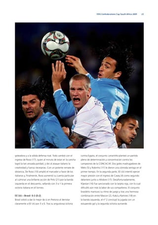 23FIFA Confederations Cup South Africa 2009
goleadora y a la sólida defensa rival. Todo cambió con el
ingreso de Rossi (17), quien al minuto de estar en la cancha
logró la tan ansiada paridad, y dio al ataque italiano la
creatividad y fuerza necesarias. Con un potente remate de
distancia, De Rossi (10) amplió el marcador a favor de los
italianos y, ﬁnalmente, Rossi aumentó su cuenta particular
al culminar una brillante acción de Pirlo (21) por la banda
izquierda en el descuento, sellando con 3 a 1 la primera
victoria italiana en el torneo.
EE UU – Brasil 0-3 (0-2)
Brasil volvió a dar lo mejor de sí en Pretoria al derrotar
claramente a EE UU por 3 a 0. Tras su angustiosa victoria
contra Egipto, el conjunto canarinho planteó un partido
pleno de determinación y concentración contra los
campeones de la CONCACAF. Dos goles madrugadores de
Melo (5) y Robinho (11) le dieron una cómoda ventaja en el
primer tiempo. En la segunda parte, EE UU intentó ejercer
mayor presión con el ingreso de Casey (4) como segundo
delantero junto a Altidore (17). Desafortunadamente,
Kljestan (16) fue sancionado con la tarjeta roja, con lo cual
diﬁcultó aún más la labor de sus compañeros. El conjunto
brasileño mantuvo su ritmo de juego y tras una hermosa
combinación entre Maicon (2), Kaká y Ramires (18) en
la banda izquierda, el nº 2 concluyó la jugada con un
estupendo gol y la segunda victoria auriverde.
 
