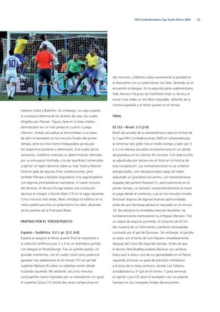 25FIFA Confederations Cup South Africa 2009
Fabiano, Kaká y Robinho. Sin embargo, no supo superar
la compacta defensa de los dueños de casa, los cuales,
dirigidos por Pienaar –ﬁgura clave en la línea media–,
demostraron ser un rival parejo en cuanto a juego
ofensivo. Ambas escuadras se encontraban a un paso
de abrir el tanteador en los minutos ﬁnales del primer
tiempo, pero sus tiros fueron bloqueados ya sea por
los respectivos porteros o defensores. A la vuelta de los
vestuarios, Sudáfrica mantuvo su determinación alentada
por su entusiasta hinchada, a la vez que Brasil comenzaba
a ejercer un ligero dominio sobre su rival. Kaká y Maicon
hicieron gala de algunas ﬁnas combinaciones, pero
también Pienaar y Modise angustiaron a la zaga brasileña
con algunas prometedoras maniobras. A nueve minutos
del término, el técnico Dunga realizó una sustitución
decisiva al integrar a Daniel Alves (13) en la zaga izquierda.
Cinco minutos más tarde, Alves introdujo el esférico en la
meta sudafricana tras un potentísimo tiro libre, abriendo
así las puertas de la ﬁnal para Brasil.
PARTIDO POR EL TERCER PUESTO
España – Sudáfrica 3-2 t. pr. (2-2, 0-0)
España se aseguró el tercer puesto ﬁnal al imponerse a
la selección anﬁtriona por 3 a 2 en un dramático partido
con alargue en Rustenburgo. Fue un partido parejo, sin
grandes momentos, con el cuadro local como potencial
ganador tras adelantarse en el minuto 73 con gol del
suplente Mphela (9) sobre un soberbio centro desde
la banda izquierda. No obstante, los cinco minutos
concluyentes fueron signados por un dramatismo sin igual:
el suplente Güiza (17) anotó dos veces consecutivas en
dos minutos, y Mphela subía nuevamente la paridad en
el descuento con un potentísimo tiro libre, llevando así el
encuentro al alargue. En la segunda parte suplementaria,
Xabi Alonso (14) puso de maniﬁesto toda su técnica al
enviar a las redes un tiro libre imparable, sellando así la
victoria española y el tercer puesto en el torneo.
FINAL
EE UU – Brasil 2-3 (2-0)
Brasil dio prueba de su extraordinaria clase en la ﬁnal de
la Copa FIFA Confederaciones 2009 en Johannesburgo
al remontar dos goles tras el medio tiempo y batir por 3
a 2 a la valerosa escuadra norteamericana en un alarde
de grandeza en los últimos 45 minutos. Con este triunfo,
se adjudicaba por tercera vez el título en la historia de
esta competición. Los norteamericanos no se sintieron
avergonzados, sino decepcionados luego de haber
disputado un grandioso encuentro, con extraordinarias
atajadas del portero Howard (1), particularmente en el
primer tiempo. Le tomaron sorprendentemente la mano
al juego desde el comienzo, y ya en los minutos iniciales
Donovan dispuso de algunas buenas oportunidades
antes de que Dempsey abriera el marcador en el minuto
10. No obstante la inmediata reacción brasileña, los
norteamericanos mantuvieron su enfoque ofensivo. Tras
un saque de esquina auriverde, el conjunto de EE UU
dio muestra de un fulminante y perfecto contragolpe
coronado por el gol de Donovan. Sin embargo, el partido
se volcó con el tanto de Luís Fabiano inmediatamente
después del inicio del segundo tiempo. Antes de que
el técnico Bob Bradley pudiera efectuar sus cambios,
Kaká sacó a relucir una de sus genialidades en el ﬂanco
izquierdo al enviar un pase de precisión milimétrica
a la boca de la meta contraria, donde Luís Fabiano
contabilizara su 5º gol en el torneo. Y para terminar,
el capitán Lúcio (3) cerró el tanteador con un potente
frentazo en los compases ﬁnales del encuentro.
 