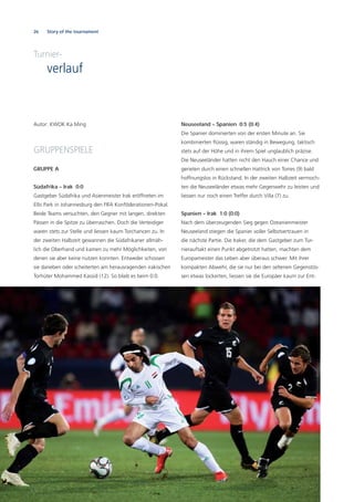 26 Story of the tournament
Turnier-
verlauf
Autor: KWOK Ka Ming
GRUPPENSPIELE
GRUPPE A
Südafrika – Irak 0:0
Gastgeber Südafrika und Asienmeister Irak eröffneten im
Ellis Park in Johannesburg den FIFA Konföderationen-Pokal.
Beide Teams versuchten, den Gegner mit langen, direkten
Pässen in die Spitze zu überraschen. Doch die Verteidiger
waren stets zur Stelle und liessen kaum Torchancen zu. In
der zweiten Halbzeit gewannen die Südafrikaner allmäh-
lich die Oberhand und kamen zu mehr Möglichkeiten, von
denen sie aber keine nutzen konnten. Entweder schossen
sie daneben oder scheiterten am herausragenden irakischen
Torhüter Mohammed Kassid (12). So blieb es beim 0:0.
Neuseeland – Spanien 0:5 (0:4)
Die Spanier dominierten von der ersten Minute an. Sie
kombinierten ﬂüssig, waren ständig in Bewegung, taktisch
stets auf der Höhe und in ihrem Spiel unglaublich präzise.
Die Neuseeländer hatten nicht den Hauch einer Chance und
gerieten durch einen schnellen Hattrick von Torres (9) bald
hoffnungslos in Rückstand. In der zweiten Halbzeit vermoch-
ten die Neuseeländer etwas mehr Gegenwehr zu leisten und
liessen nur noch einen Treffer durch Villa (7) zu.
Spanien – Irak 1:0 (0:0)
Nach dem überzeugenden Sieg gegen Ozeanienmeister
Neuseeland stiegen die Spanier voller Selbstvertrauen in
die nächste Partie. Die Iraker, die dem Gastgeber zum Tur-
nierauftakt einen Punkt abgetrotzt hatten, machten dem
Europameister das Leben aber überaus schwer. Mit ihrer
kompakten Abwehr, die sie nur bei den seltenen Gegenstös-
sen etwas lockerten, liessen sie die Europäer kaum zur Ent-
 