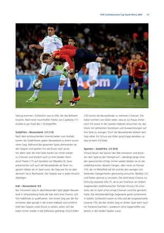 27FIFA Confederations Cup South Africa 2009
faltung kommen. Schliesslich war es Villa, der das Bollwerk
knackte. Nach einer traumhaften Flanke von Capdevila (11)
erzielte er per Kopf den 1:0-Siegtreffer.
Südafrika – Neuseeland 2:0 (1:0)
Nach dem enttäuschenden Unentschieden zum Auftakt
kamen die Südafrikaner gegen Neuseeland zu einem souve-
ränen Sieg. Während des gesamten Spiels dominierten sie
den Gegner und spielten mit viel Druck nach vorne.
Vor allem über die linke Seite kamen sie immer wieder
zu Chancen und letztlich auch zu ihren beiden Toren
durch Parker (17) auf Vorarbeit von Masilela (3). Zwar
präsentierten sich auch die Neuseeländer als Team ins-
gesamt stärker als im Spiel zuvor, der Sieg war für sie aber
dennoch nie in Reichweite. Der Gegner war in jeder Hinsicht
überlegen.
Irak – Neuseeland 0:0
Nur mit einem Sieg im abschliessenden Spiel gegen Neusee-
land in Johannesburg hatte der Irak noch eine Chance, sich
fürs Halbﬁnale zu qualiﬁzieren. Von einem Sieg war der Asi-
enmeister aber gerade in der ersten Halbzeit weit entfernt.
Statt den Gegner unter Druck zu setzen, sahen sich die
Iraker immer wieder in die Defensive gedrängt. Durch Killen
(10) kamen die Neuseeländer zu mehreren Chancen. Die
Iraker konnten von Glück reden, dass es zur Pause immer
noch 0:0 stand. In der zweiten Halbzeit versuchten sie, das
Glück mit zahlreichen Vorstössen und Auswechslungen auf
ihre Seite zu zwingen. Doch die Neuseeländer blieben dem
Sieg näher. Ein Schuss von Killen ging knapp daneben, so
dass es beim 0:0 blieb.
Spanien – Südafrika 2:0 (0:0)
Virtuos liessen die Spanier den Ball zirkulieren und drück-
ten dem Spiel so den Stempel auf – allerdings lange ohne
den gewünschten Erfolg. Immer wieder blieben sie an der
südafrikanischen Abwehr hängen, allen voran an Pienaar
(10), der im Mittelfeld viel lief und bei den wenigen sich
bietenden Gelegenheiten gleichzeitig versuchte, Modise (12)
und Parker optimal zu lancieren. Die wohl beste Chance zur
Führung verpasste Villa (7), als er per Strafstoss am brillant
reagierenden südafrikanischen Torhüter Khune (16) schei-
terte, der im Spiel schon einige Chancen zunichte gemacht
hatte. Die rekordverdächtige Siegesserie geriet zunehmend
in Gefahr. Schliesslich waren es Villa und der eingewechselte
Llorente (16), die den dritten Sieg im dritten Spiel doch noch
ins Trockene brachten – wiederum ohne Gegentreffer wie
bereits in den beiden Spielen zuvor.
 