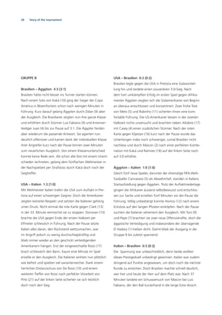 28 Story of the tournament
GRUPPE B
Brasilien – Ägypten 4:3 (3:1)
Brasilien hätte nicht besser ins Turnier starten können.
Nach einem Solo von Kaká (10) ging der Sieger der Copa
América in Bloemfontein schon nach wenigen Minuten in
Führung. Kurz darauf gelang Ägypten durch Zidan (9) aber
der Ausgleich. Die Brasilianer zeigten nun ihre ganze Klasse
und erhöhten durch Stürmer Luis Fabiano (9) und Innenver-
teidiger Juan (4) bis zur Pause auf 3:1. Die Ägypter fanden
aber wiederum die passende Antwort. Sie agierten nun
deutlich offensiver und kamen dank der individuellen Klasse
ihrer Angreifer kurz nach der Pause binnen zwei Minuten
zum neuerlichen Ausgleich. Von einem Klassenunterschied
konnte keine Rede sein. Als schon alle fest mit einem Unent-
schieden rechneten, gelang dem fünffachen Weltmeister in
der Nachspielzeit per Strafstoss durch Kaká doch noch der
Siegtreffer.
USA – Italien 1:3 (1:0)
Mit Weltmeister Italien trafen die USA zum Auftakt in Pre-
toria auf einen schwierigen Gegner. Doch die Amerikaner
zeigten keinerlei Respekt und setzten die Italiener gehörig
unter Druck. Nicht einmal die rote Karte gegen Clark (13)
in der 33. Minute vermochte sie zu stoppen. Donovan (10)
brachte die USA gegen Ende der ersten Halbzeit per
Elfmeter schliesslich in Führung. Nach der Pause setzte
Italien alles daran, den Rückstand wettzumachen, war
im Angriff jedoch zu wenig durchschlagskräftig und
blieb immer wieder an den geschickt verteidigenden
Amerikanern hängen. Erst der eingewechselte Rossi (17)
brach schliesslich den Bann. Kaum eine Minute im Spiel
erzielte er den Ausgleich. Die Italiener wirkten nun plötzlich
wie befreit und spielten viel variantenreicher. Dank einem
herrlichen Distanzschuss von De Rossi (10) und einem
weiteren Treffer von Rossi nach perfekter Vorarbeit von
Pirlo (21) auf der linken Seite sicherten sie sich letztlich
doch noch den Sieg.
USA – Brasilien 0:3 (0:2)
Brasilien legte gegen die USA in Pretoria eine Galavorstel-
lung hin und landete einen souveränen 3:0-Sieg. Nach
dem hart umkämpften Erfolg im ersten Spiel gegen Afrika-
meister Ägypten zeigten sich die Südamerikaner von Beginn
an überaus entschlossen und konzentriert. Zwei frühe Tore
von Melo (5) und Robinho (11) sicherten ihnen eine kom-
fortable Führung. Die US-Amerikaner liessen in der zweiten
Halbzeit nichts unversucht und brachten neben Altidore (17)
mit Casey (4) einen zusätzlichen Stürmer. Nach der roten
Karte gegen Kljestan (16) kurz nach der Pause wurde das
Unterfangen indes noch schwieriger, zumal Brasilien nicht
nachliess und durch Maicon (2) nach einer perfekten Kombi-
nation mit Kaká und Ramires (18) auf der linken Seite noch
auf 3:0 erhöhte.
Ägypten – Italien 1:0 (1:0)
Gleich fünf neue Spieler, darunter der ehemalige FIFA-Welt-
fussballer Cannavaro (5) als Abwehrchef, standen in Italiens
Startaufstellung gegen Ägypten. Trotz der Auftaktniederlage
gingen die Afrikaner äusserst selbstbewusst und entschlos-
sen zur Sache und erzielten fünf Minuten vor der Pause die
Führung. Völlig unbedrängt konnte Homos (12) nach einem
Eckstoss auf den langen Pfosten einköpfen. Nach der Pause
suchten die Italiener vehement den Ausgleich. Mit Toni (9)
und Pepe (7) brachten sie zwei neue Offensivkräfte, doch die
ägyptische Verteidigung und insbesondere der überragende
El Hadary (1) hielten dicht. Damit blieb der Ausgang in der
Gruppe B bis zuletzt spannend.
Italien – Brasilien 0:3 (0:3)
Die Spannung war unbeschreiblich, denn beide wollten
dieses Prestigeduell unbedingt gewinnen. Italien war zudem
dringend auf Punkte angewiesen, um doch noch die nächste
Runde zu erreichen. Doch Brasilien machte schnell deutlich,
wer hier und heute der Herr auf dem Platz war. Nach 37
Minuten landete ein Schussversuch von Maicon bei Luis
Fabiano, der den Ball kurzerhand in die lange Ecke drosch.
 