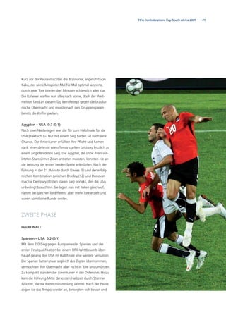 29FIFA Confederations Cup South Africa 2009
Kurz vor der Pause machten die Brasilianer, angeführt von
Kaká, der seine Mitspieler Mal für Mal optimal lancierte,
durch zwei Tore binnen drei Minuten schliesslich alles klar.
Die Italiener warfen nun alles nach vorne, doch der Welt-
meister fand an diesem Tag kein Rezept gegen die brasilia-
nische Übermacht und musste nach den Gruppenspielen
bereits die Koffer packen.
Ägypten – USA 0:3 (0:1)
Nach zwei Niederlagen war die Tür zum Halbﬁnale für die
USA praktisch zu. Nur mit einem Sieg hatten sie noch eine
Chance. Die Amerikaner erfüllten ihre Pﬂicht und kamen
dank einer defensiv wie offensiv starken Leistung letztlich zu
einem ungefährdeten Sieg. Die Ägypter, die ohne ihren ver-
letzten Starstürmer Zidan antreten mussten, konnten nie an
die Leistung der ersten beiden Spiele anknüpfen. Nach der
Führung in der 21. Minute durch Davies (9) und der erfolg-
reichen Kombination zwischen Bradley (12) und Donovan
machte Dempsey (8) den klaren Sieg perfekt, den die USA
unbedingt brauchten. Sie lagen nun mit Italien gleichauf,
hatten bei gleicher Tordifferenz aber mehr Tore erzielt und
waren somit eine Runde weiter.
ZWEITE PHASE
HALBFINALE
Spanien – USA 0:2 (0:1)
Mit dem 2:0-Sieg gegen Europameister Spanien und der
ersten Finalqualiﬁkation bei einem FIFA-Wettbewerb über-
haupt gelang den USA im Halbﬁnale eine weitere Sensation.
Die Spanier hatten zwar sogleich das Zepter übernommen,
vermochten ihre Übermacht aber nicht in Tore umzumünzen.
Zu kompakt standen die Amerikaner in der Defensive. Hinzu
kam die Führung Mitte der ersten Halbzeit durch Stürmer
Altidore, die die Iberer minutenlang lähmte. Nach der Pause
zogen sie das Tempo wieder an, bewegten sich besser und
 
