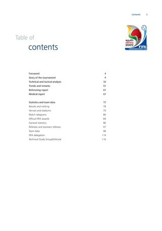 3Contents
Foreword 4
Story of the tournament 9
Technical and tactical analysis 33
Trends and remarks 51
Refereeing report 61
Medical report 67
Statistics and team data 77
Results and ranking 78
Venues and stadiums 79
Match telegrams 80
Ofﬁcial FIFA awards 84
General statistics 86
Referees and assistant referees 97
Team data 98
FIFA delegation 114
Technical Study Group/Editorial 116
Table of
contents
 
