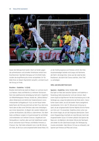 30 Story of the tournament
liessen den Ball geschickt laufen. Doch sie fanden gegen
die aufmerksamen und schnellen Amerikaner einfach kein
Durchkommen. Nachdem Dempsey auf 2:0 erhöht hatte,
wurden die Angriffsversuche immer verzweifelter. Ein Tor
blieb ihnen an diesem Tag letztlich verwehrt, und damit auch
der Einzug ins Finale.
Brasilien – Südafrika 1:0 (0:0)
Brasilien dominierte das Spiel von Beginn an und kam durch
Luis Fabiano, Kaká und Robinho zu mehreren Torchancen.
Doch die südafrikanische Verteidigung hielt dicht. Angeführt
von Mittelfeldregisseur Pienaar, leistete die „Bafana Bafana“
zähen Widerstand und lieferte den Südamerikanern einen
mitreissenden Schlagabtausch. Kurz vor der Pause hatten
beide Teams die Führung mehrmals auf dem Fuss, doch eine
Hand oder ein Bein eines Torhüters oder eines Verteidigers
war immer dazwischen. Zu Beginn der zweiten Halbzeit ver-
suchten die Brasilianer, das Diktat zu übernehmen. Vor allem
Kaká und Maicon sorgten im Zusammenspiel für viel Wirbel
und erarbeiteten sich mehrere Chancen. Angefeuert vom
Heimpublikum, machten aber auch die Südafrikaner weiter
Druck und kamen durch Pienaar und Modise ihrerseits zu
Chancen. Das Patt hatte schliesslich erst in der 88. Minute
ein Ende, als der kurz zuvor eingewechselte Daniel Alves (13)
an der Strafraumgrenze zum Freistoss schritt. Der linke
Aussenverteidiger fackelte nicht lange und hämmerte
den Ball in die lange Ecke. Gross war der Jubel bei den
Brasilianern, die damit die Chance wahrten, ihren Titel
zu verteidigen.
SPIEL UM DEN DRITTEN PLATZ
Spanien – Südafrika 3:2 n. V. (2:2, 0:0)
Das Spiel um Platz drei zwischen Spanien und Südafrika in
Rustenburg hätte dramatischer nicht sein können. Nach
einem Kopf-an-Kopf-Rennen ﬁel die Entscheidung erst in der
Verlängerung. Lange Zeit plätscherte die Partie dahin. Glanz-
lichter waren selten, da sich die beiden Teams weitgehend
neutralisierten. Erst in der 73. Minute kam Schwung ins
Spiel, als der eingewechselte Stürmer Mphela (9) eine Flanke
von links zum 1:0 verwertete. Südafrika schien schon wie
der sichere Sieger, als sich die Ereignisse überstürzten. Dank
einem Doppelschlag innerhalb von zwei Minuten durch den
eingewechselten Guiza (17) hatten plötzlich die Spanier die
Nase vorn, bis Mphela in der letzten Minute der Nachspiel-
zeit wieder für den Gleichstand sorgte. Die Verlängerung
musste entscheiden. Xabi Alonso (14) war es schliesslich, der
Spanien per Freistoss auf Platz drei schoss.
 
