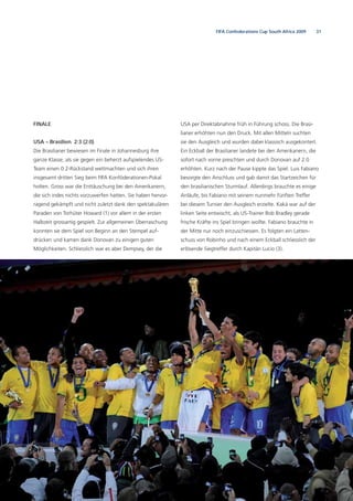 31FIFA Confederations Cup South Africa 2009
FINALE
USA – Brasilien 2:3 (2:0)
Die Brasilianer bewiesen im Finale in Johannesburg ihre
ganze Klasse, als sie gegen ein beherzt aufspielendes US-
Team einen 0:2-Rückstand wettmachten und sich ihren
insgesamt dritten Sieg beim FIFA Konföderationen-Pokal
holten. Gross war die Enttäuschung bei den Amerikanern,
die sich indes nichts vorzuwerfen hatten. Sie haben hervor-
ragend gekämpft und nicht zuletzt dank den spektakulären
Paraden von Torhüter Howard (1) vor allem in der ersten
Halbzeit grossartig gespielt. Zur allgemeinen Überraschung
konnten sie dem Spiel von Beginn an den Stempel auf-
drücken und kamen dank Donovan zu einigen guten
Möglichkeiten. Schliesslich war es aber Dempsey, der die
USA per Direktabnahme früh in Führung schoss. Die Brasi-
lianer erhöhten nun den Druck. Mit allen Mitteln suchten
sie den Ausgleich und wurden dabei klassisch ausgekontert.
Ein Eckball der Brasilianer landete bei den Amerikanern, die
sofort nach vorne preschten und durch Donovan auf 2:0
erhöhten. Kurz nach der Pause kippte das Spiel. Luis Fabiano
besorgte den Anschluss und gab damit das Startzeichen für
den brasilianischen Sturmlauf. Allerdings brauchte es einige
Anläufe, bis Fabiano mit seinem nunmehr fünften Treffer
bei diesem Turnier den Ausgleich erzielte. Kaká war auf der
linken Seite entwischt, als US-Trainer Bob Bradley gerade
frische Kräfte ins Spiel bringen wollte. Fabiano brauchte in
der Mitte nur noch einzuschiessen. Es folgten ein Latten-
schuss von Robinho und nach einem Eckball schliesslich der
erlösende Siegtreffer durch Kapitän Lucio (3).
 