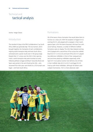 34 Technical and tactical analysis
Author: Holger Osieck
Introduction
The standard of play at the FIFA Confederations Cup South
Africa 2009 was generally high. The tournament, which
brought together the champions of each confederation,
reigning world champions Italy and hosts South Africa,
witnessed some surprise results even in the group stage.
Despite their 3-1 victory over the USA in their opening
match, world champions Italy were knocked out early
following defeats to Egypt and Brazil. Favourites Brazil and
Spain were joined in the semi-ﬁnals by the USA – who
recovered from their poor start thanks to a 3-0 triumph over
Egypt – and hosts South Africa.
Formations
All of the teams chose a formation that would allow them to
function as a close unit. With the exception of Egypt (5-3-2)
and Iraq (5-4-1), who played with a sweeper in their match
against Spain, all of the teams favoured a ﬂat back four with
zonal marking. However, a number of different midﬁeld
formations were on display. The USA, New Zealand and Iraq
(4-4-2) played with a second line of four across the midﬁeld.
Brazil (4-2-3-1 or 4-2-2-2) and South Africa (4-2-3-1) played
two defensive midﬁelders in front of their rearguard and
two and three attacking midﬁelders respectively, while
Spain (4-1-3-2) used an anchor man behind a line of three
in their midﬁeld. Italy (4-3-3 or 4-5-1) and Egypt (5-3-2)
lined up with three midﬁelders, although the Italians used
a player (Camoranesi, 16) in a more advanced, right-
Technical and
tactical analysis
 