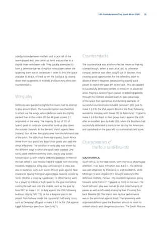 35FIFA Confederations Cup South Africa 2009
sided position between midﬁeld and attack. All of the
teams played with one striker up front and another in a
slightly more withdrawn role. They quickly attempted to
form a defensive barrier of eight or nine players when the
opposing team was in possession in order to limit the space
available to attack, or tried to win the ball back by closing
down their opponents in midﬁeld and launching their own
counterattacks.
Wing play
Defences were packed so tightly that teams had to attempt
to play around them. The favoured option was therefore
to attack via the wings, where defences were less tightly
packed than in the centre. Of the 44 goals scored, 21
originated on the wing. The majority (9 out of 11) of
Spain’s goals in particular came after build-up play down
the outside channels. In the Iberians’ match against New
Zealand, four of their ﬁve goals came from the left-hand side
of the pitch. The USA (four from eight goals), South Africa
(three from four goals) and Brazil (four goals) also used the
wings effectively. The variation in wing play was shown by
the different ways in which the goals were created. One
tactic, used predominantly by Spain, was to play passes
forward quickly, with players switching positions in front of
the ball before it was crossed into the middle from the wing.
However, traditional wing play culminating in a cross was
also in evidence, such as in South Africa’s goals against New
Zealand or Spain’s third goal against New Zealand, scored by
Torres (9) after a cross by Capdevila (11). Other tactics were
for a player to dribble at high speed to the goal line before
cutting the ball back into the middle, such as the goal by
Rossi (17) to make it 3-1 to Italy against the USA following
build-up play by Pirlo (21), or for a diagonal pass to be
played from halfway inside the opponent’s half (early cross),
such as Dempsey’s (8) goal to make it 3-0 to the USA against
Egypt following a pass from Spector (21).
Counterattacks
The counterattack was another effective means of making
a breakthrough. When a team attacked, its otherwise
compact defence was often caught out of position, thus
creating good opportunities for the defending team to
advance when it regained possession by playing quick
passes to exploit the gaps left at the back. This also applied
to successfully defended corners or throw-ins in advanced
areas. Playing a series of quick passes or dribbling speedily
through the midﬁeld allowed teams to take advantage
of the space that opened up. Outstanding examples of
successful counterattacks included Donovan’s (10) goal to
make it 2-0 to the USA against Brazil in the ﬁnal, following
wonderful interplay with Davies (9), or Robinho’s (11) goal to
make it 2-0 for Brazil in their group match against the USA
after an excellent pass by Kaká (10), when the Brazilians had
successfully defended a short corner kick by the Americans
and capitalised on the gaps left to counterattack and score.
Characteristics of
the four semi-ﬁnalists
SOUTH AFRICA
South Africa, as the host nation, were the focus of particular
attention. Their basic formation was 4-2-3-1. The defence
was well organised by Mokoena (4) and Booth (14), while
Mhlongo (5) and Dikgacoi (13) brought stability to the
defensive midﬁeld. Pienaar (10) provided inspiration going
forward, while Parker (17) played up front on his own. The
South Africans’ play was marked by slick interchanging of
passes as well as left-sided attacks by their thrusting full-
back Masilela (3). The team’s best tactical performance
was in the semi-ﬁnal against Brazil. Their extremely well-
organised defence gave the Brazilians almost no room to
unleash attacks and dangerous counters. The South Africans
 