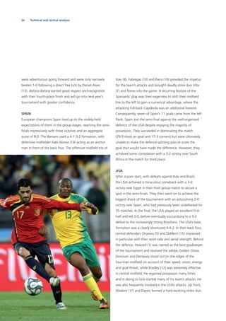 36 Technical and tactical analysis
were adventurous going forward and were only narrowly
beaten 1-0 following a direct free kick by Daniel Alves
(13). Bafana Bafana earned great respect and recognition
with their fourth-place ﬁnish and will go into next year’s
tournament with greater conﬁdence.
SPAIN
European champions Spain lived up to the widely-held
expectations of them in the group stages, reaching the semi-
ﬁnals impressively with three victories and an aggregate
score of 8-0. The Iberians used a 4-1-3-2 formation, with
defensive midﬁelder Xabi Alonso (14) acting as an anchor
man in front of the back four. The offensive midﬁeld trio of
Xavi (8), Fabregas (10) and Riera (18) provided the impetus
for the team’s attacks and brought deadly strike duo Villa
(7) and Torres into the game. A recurring feature of the
Spaniards’ play was their eagerness to shift their midﬁeld
line to the left to gain a numerical advantage, where the
attacking full-back Capdevila was an additional livewire.
Consequently, seven of Spain’s 11 goals came from the left
ﬂank. Spain lost the semi-ﬁnal against the well-organised
defence of the USA despite enjoying the majority of
possession. They succeeded in dominating the match
(29-9 shots on goal and 17-3 corners) but were ultimately
unable to make the defence-splitting pass or score the
goal that would have made the difference. However, they
achieved some consolation with a 3-2 victory over South
Africa in the match for third place.
USA
After a poor start, with defeats against Italy and Brazil,
the USA achieved a miraculous comeback with a 3-0
victory over Egypt in their third group match to secure a
spot in the semi-ﬁnals. They then went on to achieve the
biggest shock of the tournament with an astonishing 2-0
victory over Spain, who had previously been undefeated for
35 matches. In the ﬁnal, the USA played an excellent ﬁrst
half and led 2-0, before eventually succumbing to a 3-2
defeat to the increasingly strong Brazilians. The USA’s basic
formation was a clearly structured 4-4-2. In their back four,
central defenders Onyewu (5) and DeMerit (15) impressed
in particular with their work-rate and aerial strength. Behind
the defence, Howard (1) was named as the best goalkeeper
of the tournament and received the adidas Golden Glove.
Donovan and Dempsey stood out on the edges of the
four-man midﬁeld on account of their speed, vision, energy
and goal threat, while Bradley (12) was extremely effective
in central midﬁeld. He regained possession many times
and in doing so kick-started many of his team’s attacks. He
was also frequently involved in the USA’s attacks. Up front,
Altidore (17) and Davies formed a hard-working strike duo.
 