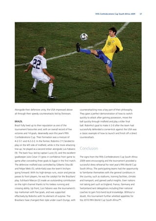 37FIFA Confederations Cup South Africa 2009
Alongside their defensive unity, the USA impressed above
all through their speedy counterattacks led by Donovan.
BRAZIL
Brazil fully lived up to their reputation as one of the
tournament favourites and, with an overall record of ﬁve
victories and 14 goals, deservedly won this year’s FIFA
Confederations Cup. Their formation was a mixture of
4-2-3-1 and 4-2-2-2. In the former, Robinho (11) tended to
play on the left side of midﬁeld, while in the more attacking
line-up, he played as a second striker alongside Luis Fabiano
(9). The back four, led by captain Lucio (3), and the excellent
goalkeeper Julio Cesar (1) grew in conﬁdence from game to
game after conceding three goals to Egypt in the ﬁrst match.
The defensive midﬁeld was controlled by Gilberto Silva (8)
and Felipe Melo (5), while Kaká was the team’s linchpin
going forward. With his high-tempo runs, vision and precise
passes to front players, he was the catalyst for the Brazilians’
play. Full-back Maicon (2) made an outstanding contribution
on the right channel thanks to his tireless running and
crossing ability. Up front, Luis Fabiano was the tournament’s
top marksman with ﬁve goals, and was supported
effectively by Robinho with his element of surprise. The
Brazilians have changed their style under coach Dunga, with
counterattacking now a key part of their philosophy.
They gave a perfect demonstration of how to switch
quickly to attack after gaining possession, move the
ball quickly through midﬁeld and play a killer ﬁnal
ball. Robinho’s goal to make it 2-0 after the team had
successfully defended a corner-kick against the USA was
a classic example of how to launch and ﬁnish off a direct
counterattack.
Conclusion
The signs from the FIFA Confederations Cup South Africa
2009 were encouraging and the tournament provided a
successful dress rehearsal for next year’s FIFA World Cup
South Africa. The participating teams had the opportunity
to familiarise themselves with the general conditions in
the country, such as stadiums, training facilities, climate
and transport, and gained useful insights. Even nations
not taking part such as England, France, Germany and
Switzerland sent delegations including their national
coaches to gain ﬁrst-hand local knowledge. Without a
doubt, this tournament further whetted appetites for
the 2010 FIFA World Cup South Africa™.
 