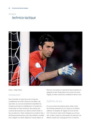 38 Technical and tactical analysis
Auteur : Holger Osieck
Introduction
Dans l’ensemble, le niveau de jeu de la Coupe des
Confédérations de la FIFA, Afrique du Sud 2009, a été
assez élevé. Au cours de cet événement rassemblant les
champions de toutes les confédérations, le champion du
monde italien et l’hôte sud-africain, des surprises sont
survenues dès le premier tour. Après sa victoire initiale 3-1
face aux États-Unis, l’Italie, championne du monde en titre, a
été éliminée prématurément suite à deux défaites concédées
face à l’Égypte et au Brésil. Malgré leur mauvais départ, les
États-Unis sont parvenus à rejoindre les favoris brésiliens et
espagnols en demi-ﬁnales grâce à leur victoire 3-0 contre
l’Égypte, les hôtes sud-africains complétant le dernier carré.
Systèmes de jeu
En ce qui concerne les systèmes de jeu utilisés, toutes
les formations présentes ont mis l’accent sur la cohésion
collective. À l’exception de l’Égypte (5-3-2) et de l’Irak
(5-4-1) lors de son match contre l’Espagne, qui ont joué
avec un libéro, toutes les autres équipes ont opté pour une
défense à quatre avec marquage de zone. En revanche,
Analyse
technico-tactique
 