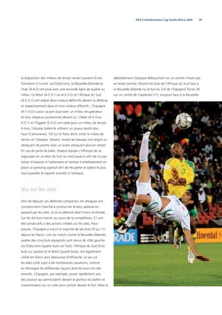 39FIFA Confederations Cup South Africa 2009
la disposition des milieux de terrain variait souvent d’une
formation à l’autre. Les États-Unis, la Nouvelle-Zélande et
l’Irak (4-4-2) ont joué avec une seconde ligne de quatre au
milieu. Le Brésil (4-2-3-1 ou 4-2-2-2) et l’Afrique du Sud
(4-2-3-1) ont aligné deux milieux défensifs devant la défense
et respectivement deux et trois milieux offensifs ; l’Espagne
(4-1-3-2) a pour sa part joué avec un milieu récupérateur
et trois relayeurs positionnés devant lui. L’Italie (4-3-3 ou
4-5-1) et l’Égypte (5-3-2) ont opté pour un milieu de terrain
à trois, l’équipe italienne utilisant un joueur posté plus
haut (Camoranesi, 16) sur le ﬂanc droit, entre le milieu de
terrain et l’attaque. Devant, toutes les équipes ont aligné un
attaquant de pointe avec un autre attaquant plus en retrait.
En cas de perte de balle, chaque équipe s’efforçait de se
regrouper en un bloc de huit ou neuf joueurs aﬁn de ne pas
laisser d’espaces à l’adversaire et mettait immédiatement en
place un pressing agressif aﬁn de récupérer le ballon le plus
haut possible et repartir aussitôt à l’attaque.
Jeu sur les ailes
Aﬁn de déjouer ces défenses compactes, les attaques ont
constamment cherché à contourner le bloc adverse en
passant par les ailes, là où la défense était moins renforcée.
Sur les 44 buts inscrits au cours de la compétition, 21 ont
été consécutifs à des actions initiées sur les ailes. Pour
preuve, l’Espagne a inscrit la majorité de ses buts (9 sur 11)
depuis les ﬂancs. Lors du match contre la Nouvelle-Zélande,
quatre des cinq buts espagnols sont venus du côté gauche.
Les États-Unis (quatre buts sur huit), l’Afrique du Sud (trois
buts sur quatre) et le Brésil (quatre buts), ont également
utilisé les ﬂancs avec beaucoup d’efﬁcacité. Le jeu sur
les ailes a été sujet à de nombreuses variations, comme
en témoigne les différentes façons dont les buts ont été
amenés. L’Espagne, par exemple, jouait rapidement vers
des joueurs qui permutaient devant le porteur du ballon et
s’excentraient sur un coté pour centrer devant le but. Mais le
débordement classique débouchant sur un centre n’était pas
en reste comme l’illustre les buts de l’Afrique du Sud face à
la Nouvelle-Zélande ou le but du 3-0 de l’Espagnol Torres (9)
sur un centre de Capdevila (11), toujours face à la Nouvelle-
 