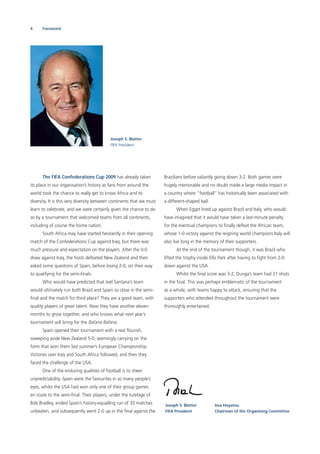 4 Foreword
The FIFA Confederations Cup 2009 has already taken
its place in our organisation’s history as fans from around the
world took the chance to really get to know Africa and its
diversity. It is this very diversity between continents that we must
learn to celebrate, and we were certainly given the chance to do
so by a tournament that welcomed teams from all continents,
including of course the home nation.
South Africa may have started hesitantly in their opening
match of the Confederations Cup against Iraq, but there was
much pressure and expectation on the players. After the 0-0
draw against Iraq, the hosts defeated New Zealand and then
asked some questions of Spain, before losing 2-0, on their way
to qualifying for the semi-ﬁnals.
Who would have predicted that Joel Santana’s team
would ultimately run both Brazil and Spain so close in the semi-
ﬁnal and the match for third place? They are a good team, with
quality players of great talent. Now they have another eleven
months to grow together, and who knows what next year’s
tournament will bring for the Bafana Bafana.
Spain opened their tournament with a real ﬂourish,
sweeping aside New Zealand 5-0, seemingly carrying on the
form that won them last summer’s European Championship.
Victories over Iraq and South Africa followed, and then they
faced the challenge of the USA.
One of the enduring qualities of football is its sheer
unpredictability. Spain were the favourites in so many people’s
eyes, whilst the USA had won only one of their group games
en route to the semi-ﬁnal. Their players, under the tutelage of
Bob Bradley, ended Spain’s history-equalling run of 35 matches
unbeaten, and subsequently went 2-0 up in the ﬁnal against the
Joseph S. Blatter
FIFA President
Brazilians before valiantly going down 3-2. Both games were
hugely memorable and no doubt made a large media impact in
a country where “football” has historically been associated with
a different-shaped ball.
When Egypt lined up against Brazil and Italy, who would
have imagined that it would have taken a last-minute penalty
for the eventual champions to ﬁnally defeat the African team,
whose 1-0 victory against the reigning world champions Italy will
also live long in the memory of their supporters.
At the end of the tournament though, it was Brazil who
lifted the trophy inside Ellis Park after having to ﬁght from 2-0
down against the USA.
Whilst the ﬁnal score was 3-2, Dunga’s team had 31 shots
in the ﬁnal. This was perhaps emblematic of the tournament
as a whole, with teams happy to attack, ensuring that the
supporters who attended throughout the tournament were
thoroughly entertained.
Joseph S. Blatter
FIFA President
Issa Hayatou
Chairman of the Organising Committee
 