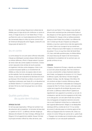 40
Zélande. Une autre tactique fréquemment utilisée était de
dribbler jusqu’à la ligne de but aﬁn d’effectuer un centre en
retrait, à l’image du but du 3-1 de l’Italien Rossi (17) face
aux États-Unis suite à un travail préparatoire de Pirlo (21), ou
des transversales depuis le milieu du terrain comme le but
de l’Américain Dempsey (8) contre l’Égypte, consécutif à une
longue passe de Spector (21).
Jeu en contre
La contre-attaque fut une autre option offensive redoutable.
L’équipe qui développait sa propre attaque relâchait parfois
sa cohésion défensive, offrant à l’équipe adverse l’occasion
de mener à bien des contres rapides et tranchants. Certains
corners repoussés et des rentrées de touche avancées
ont également initié des contres dangereux. Grâce à une
succession de passes rapides ou un enchaînement de
dribbles au milieu du terrain, les espaces créés ont ainsi
pu être exploités. Parmi les exemples de contre-attaques
réussies, on peut citer le deuxième but des États-Unis inscrit
par Donovan (10) en ﬁnale face au Brésil, à la suite d’une
magniﬁque combinaison avec Davies (9), ou le deuxième but
du Brésilien Robinho (11) consécutif à une superbe passe
de Kaká (10) lors du match de groupe face à ces mêmes
Américains.
Qualités particulières
des quatre demi-ﬁnalistes
AFRIQUE DU SUD
En tant que pays organisateur, l’Afrique du Sud était l’une
des attractions de la compétition. Sa formation de base était
un système en 4-2-3-1. La défense a été bien dirigée par
Mokoena (4) et Booth (14). Dans l’entrejeu, Mhlongo (5) et
Dikgacoi (13) ont apporté de la stabilité. Pienaar (10) était
le principal animateur offensif du milieu de terrain, avec
devant lui le seul Parker (17) en attaque. Le jeu des Sud-
africains était caractérisé par des combinaisons ﬂuides et
des attaques sur le ﬂanc gauche souvent initiées par le très
actif Masilela (3). L’équipe a livré sa meilleure prestation
tactique en demi-ﬁnales face au Brésil. Leur défense très
sûre n’a laissé que très peu d’espaces aux attaquants
brésiliens, ce qui leur a permis de se créer des opportunités
en contre. Grâce à son courage et son jeu orienté vers
l’avant, l’Afrique du Sud a frôlé l’exploit, ne s’inclinant que
de justesse 1-0 sur un coup franc direct de Daniel Alves
(13). Avec cette belle quatrième place, les Bafana Bafana
ont acquis beaucoup de respect et de reconnaissance,
et aborderont la compétition de l’an prochain avec une
grande conﬁance en eux.
ESPAGNE
L’Espagne, championne d’Europe, a répondu aux attentes
au cours de la phase de groupes. Avec trois victoires et
un score cumulé de 8-0, la Roja a facilement atteint les
demi-ﬁnales. Les Espagnols ont évolué en 4-1-3-2. Devant
la défense à quatre, Xabi Alonso (14) était chargé de
stabiliser l’entrejeu. Xavi (8), Fabregas (10) et Riera (18)
ont constitué une ligne à vocation offensive qui devait
animer le jeu et alimenter le redoutable duo d’attaquants
composé de Villa (7) et Torres. Souvent, cette ligne axiale
a glissé vers la gauche aﬁn de décaler des joueurs venus
de l’arrière. Le défenseur latéral offensif Capdevila est
régulièrement venu apporter le surnombre sur son aile. En
conséquence, sept des onze buts espagnols ont été initiés
sur le côté gauche. Lors de la demi-ﬁnale face aux États-
Unis, les Espagnols ont largement dominé la rencontre
mais se sont ﬁnalement inclinés face à un adversaire très
bien organisé défensivement. Malgré un net déséquilibre
statistique (29-9 au nombre de tirs et 17-3 au nombre
de corners), la dernière passe ou le dernier geste ont fait
défaut aux Espagnols dans les moments clés. Grâce à sa
victoire 3-2 contre l’Afrique du Sud lors de la « petite ﬁnale
», l’Espagne s’est consolée avec la troisième place, quittant
la compétition sur une note plutôt satisfaisante.
Technical and tactical analysis
 