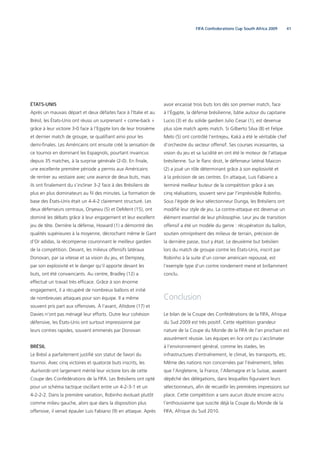 41FIFA Confederations Cup South Africa 2009
ÉTATS-UNIS
Après un mauvais départ et deux défaites face à l’Italie et au
Brésil, les États-Unis ont réussi un surprenant « come-back »
grâce à leur victoire 3-0 face à l’Egypte lors de leur troisième
et dernier match de groupe, se qualiﬁant ainsi pour les
demi-ﬁnales. Les Américains ont ensuite créé la sensation de
ce tournoi en dominant les Espagnols, pourtant invaincus
depuis 35 matches, à la surprise générale (2-0). En ﬁnale,
une excellente première période a permis aux Américains
de rentrer au vestiaire avec une avance de deux buts, mais
ils ont ﬁnalement du s’incliner 3-2 face à des Brésiliens de
plus en plus dominateurs au ﬁl des minutes. La formation de
base des États-Unis était un 4-4-2 clairement structuré. Les
deux défenseurs centraux, Onyewu (5) et DeMerit (15), ont
dominé les débats grâce à leur engagement et leur excellent
jeu de tête. Derrière la défense, Howard (1) a démontré des
qualités supérieures à la moyenne, décrochant même le Gant
d’Or adidas, la récompense couronnant le meilleur gardien
de la compétition. Devant, les milieux offensifs latéraux
Donovan, par sa vitesse et sa vision du jeu, et Dempsey,
par son explosivité et le danger qu’il apporte devant les
buts, ont été convaincants. Au centre, Bradley (12) a
effectué un travail très efﬁcace. Grâce à son énorme
engagement, il a récupéré de nombreux ballons et initié
de nombreuses attaques pour son équipe. Il a même
souvent pris part aux offensives. À l’avant, Altidore (17) et
Davies n’ont pas ménagé leur efforts. Outre leur cohésion
défensive, les États-Unis ont surtout impressionné par
leurs contres rapides, souvent emmenés par Donovan
BRÉSIL
Le Brésil a parfaitement justiﬁé son statut de favori du
tournoi. Avec cinq victoires et quatorze buts inscrits, les
Auriverde ont largement mérité leur victoire lors de cette
Coupe des Confédérations de la FIFA. Les Brésiliens ont opté
pour un schéma tactique oscillant entre un 4-2-3-1 et un
4-2-2-2. Dans la première variation, Robinho évoluait plutôt
comme milieu gauche, alors que dans la disposition plus
offensive, il venait épauler Luis Fabiano (9) en attaque. Après
avoir encaissé trois buts lors dès son premier match, face
à l’Égypte, la défense brésilienne, bâtie autour du capitaine
Lucio (3) et du solide gardien Julio Cesar (1), est devenue
plus sûre match après match. Si Gilberto Silva (8) et Felipe
Melo (5) ont contrôlé l’entrejeu, Kaká a été le véritable chef
d’orchestre du secteur offensif. Ses courses incessantes, sa
vision du jeu et sa lucidité en ont été le moteur de l’attaque
brésilienne. Sur le ﬂanc droit, le défenseur latéral Maicon
(2) a joué un rôle déterminant grâce à son explosivité et
à la précision de ses centres. En attaque, Luis Fabiano a
terminé meilleur buteur de la compétition grâce à ses
cinq réalisations, souvent servi par l’imprévisible Robinho.
Sous l’égide de leur sélectionneur Dunga, les Brésiliens ont
modiﬁé leur style de jeu. La contre-attaque est devenue un
élément essentiel de leur philosophie. Leur jeu de transition
offensif a été un modèle du genre : récupération du ballon,
soutien omniprésent des milieux de terrain, précision de
la dernière passe, tout y était. Le deuxième but brésilien
lors du match de groupe contre les États-Unis, inscrit par
Robinho à la suite d’un corner américain repoussé, est
l’exemple type d’un contre rondement mené et brillamment
conclu.
Conclusion
Le bilan de la Coupe des Confédérations de la FIFA, Afrique
du Sud 2009 est très positif. Cette répétition grandeur
nature de la Coupe du Monde de la FIFA de l’an prochain est
assurément réussie. Les équipes en lice ont pu s’acclimater
à l’environnement général, comme les stades, les
infrastructures d’entraînement, le climat, les transports, etc.
Même des nations non concernées par l’événement, telles
que l’Angleterre, la France, l’Allemagne et la Suisse, avaient
dépêché des délégations, dans lesquelles ﬁguraient leurs
sélectionneurs, aﬁn de recueillir les premières impressions sur
place. Cette compétition a sans aucun doute encore accru
l’enthousiasme que suscite déjà la Coupe du Monde de la
FIFA, Afrique du Sud 2010.
 