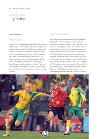 42
Autor: Holger Osieck
Introducción
La Copa FIFA Confederaciones Sudáfrica 2009 se caracterizó
en general por un alto nivel de juego. En los choques entre
los campeones de todas las confederaciones, así como del
campeón mundial Italia y el anﬁtrión Sudáfrica se dieron
algunos resultados sorprendentes ya en la primera ronda:
Italia, pese a su victoria inicial por 3 a 1 contra EE UU,
quedó prematuramente eliminada luego de dos derrotas
contra Egipto y Brasil. Además de los favoritos Brasil y
España, lograron clasiﬁcarse para semiﬁnales EE UU –tras
un arranque poco prometedor y la decisiva victoria por 3 a
0 contra Egipto en el último desenlace– y el dueño de casa
Sudáfrica.
Sistemas de juego
En el planteamiento de los sistemas de juego, todos los
participantes concedieron gran importancia al juego
colectivo. A excepción de Egipto (5-3-2) e Irak (5-4-1) –en
el partido contra España–, ambos con un líbero, todos los
demás equipos optaron por una línea de contención de
cuatro hombres que marcaban en zona. No obstante, en
la zona de gestación, las escuadras se presentaron con
diferentes formaciones. EE UU, Nueva Zelanda e Irak (4-4-
2) maniobraron con una segunda línea de cuatro hombres
en el medio campo. Brasil (4-2-3-1 o 4-2-2-2) y Sudáfrica
(4-2-3-1) utilizaron dos centrocampistas defensivos delante
de la defensa y dos o tres volantes de corte más ofensivo.
España (4-1-3-2) jugó con un volante de cierre y tres
compañeros delante de él, Italia (4-3-3 o 4-5-1) y Egipto
Technical and tactical analysis
Análisis técnico
y táctico
 
