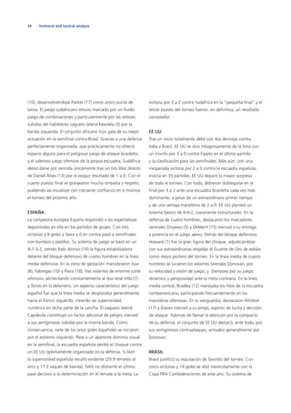 44
(10), desenvolviéndose Parker (17) como único punta de
lanza. El juego sudafricano estuvo marcado por un ﬂuido
juego de combinaciones y particularmente por las veloces
subidas del habilidoso zaguero lateral Masilela (3) por la
banda izquierda. El conjunto africano hizo gala de su mejor
actuación en la semiﬁnal contra Brasil. Gracias a una defensa
perfectamente organizada, que prácticamente no ofreció
espacio alguno para el peligroso juego de ataque brasileño,
y el valeroso juego ofensivo de la propia escuadra, Sudáfrica
debió darse por vencida únicamente tras un tiro libre directo
de Daniel Álves (13) por el exiguo resultado de 1 a 0. Con el
cuarto puesto ﬁnal se granjearon mucha simpatía y respeto,
pudiendo así visualizar con creciente conﬁanza en sí mismos
el torneo del próximo año.
ESPAÑA
La campeona europea España respondió a las expectativas
depositadas en ella en los partidos de grupo. Con tres
victorias y 8 goles a favor y 0 en contra pasó a semiﬁnales
con bombos y platillos. Su sistema de juego se basó en un
4-1-3-2, siendo Xabi Alonso (14) la ﬁgura estabilizadora
delante del bloque defensivo de cuatro hombres en la línea
media defensiva. En la zona de gestación maniobraron Xavi
(8), Fábregas (10) y Riera (18), tres volantes de enorme corte
ofensivo, alimentando constantemente al dúo letal Villa (7)
y Torres en la delantera. Un aspecto característico del juego
español fue que la línea media se desplazaba generalmente
hacia el ﬂanco izquierdo, creando así superioridad
numérica en dicha parte de la cancha. El zaguero lateral
Capdevila constituyó un factor adicional de peligro merced
a sus vertiginosas subidas por la misma banda. Como
consecuencia, siete de los once goles españoles se iniciaron
por el extremo izquierdo. Pese a un aparente dominio visual
en la semiﬁnal, la escuadra española perdió el choque contra
un EE UU óptimamente organizado en la defensa. Si bien
la superioridad española resultó evidente (29:9 remates al
arco y 17:3 saques de banda), faltó no obstante el último
pase decisivo o la determinación en el remate a la meta. La
victoria por 3 a 2 contra Sudáfrica en la “pequeña ﬁnal“ y el
tercer puesto del torneo fueron, en deﬁnitiva, un resultado
consolador.
EE UU
Tras un inicio totalmente débil con dos derrotas contra
Italia y Brasil, EE UU se alzó milagrosamente de la lona con
un triunfo por 3 a 0 contra Egipto en el último partido
y la clasiﬁcación para las semiﬁnales. Más aún: con una
inesperada victoria por 2 a 0 contra la escuadra española,
invicta en 35 partidos, EE UU deparó la mayor sorpresa
de todo el torneo. Con todo, debieron doblegarse en la
ﬁnal por 3 a 2 ante una escuadra brasileña cada vez más
dominante, a pesar de un extraordinario primer tiempo
y de una ventaja transitoria de 2 a 0. EE UU planteó un
sistema básico de 4-4-2, claramente estructurado. En la
defensa de cuatro hombres, destacaron los marcadores
centrales Onyewu (5) y DeMerit (15) merced a su entrega
y potencia en el juego aéreo. Detrás del bloque defensivo,
Howard (1) fue la gran ﬁgura del choque, adjudicándose
con sus extraordinarias atajadas el Guante de Oro de adidas
como mejor portero del torneo. En la línea media de cuatro
hombres se lucieron los volantes laterales Donovan, por
su velocidad y visión de juego, y Dempsey por su juego
dinámico y peligrosidad ante la meta contraria. En la línea
media central, Bradley (12) manejaba los hilos de la escuadra
norteamericana, participando frecuentemente en las
maniobras ofensivas. En la vanguardia, destacaron Altidore
(17) y Davies merced a su arrojo, espíritu de lucha y decisión
de ataque. Además de llamar la atención por lo compacto
de su defensa, el conjunto de EE UU destacó, ante todo, por
sus vertiginosos contraataques, armados generalmente por
Donovan.
BRASIL
Brasil justiﬁcó su reputación de favorito del torneo. Con
cinco victorias y 14 goles se alzó merecidamente con la
Copa FIFA Confederaciones de este año. Su sistema de
Technical and tactical analysis
 
