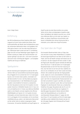 46 Technical and tactical analysis
Technisch-taktische
Analyse
Autor: Holger Osieck
Einführung
Der FIFA Konföderationen-Pokal Südafrika 2009 stand
insgesamt auf einem hohen spielerischen Niveau. Beim
Aufeinandertreffen der Meister aller Konföderationen sowie
des amtierenden Weltmeisters Italien und Gastgebers Süd-
afrika gab es bereits in der Vorrunde einige Überraschun-
gen. Weltmeister Italien schied nach dem 3:1-Auftaktsieg
gegen die USA und zwei Niederlagen gegen Ägypten und
Brasilien vorzeitig aus. Neben den Favoriten Brasilien und
Spanien gelangen noch den USA – nach einem schwachen
Start durch einen 3:0-Erfolg über Ägypten – und Gastgeber
Südafrika der Einzug ins Halbﬁnale.
Spielsysteme
Bei der Anwendung der Spielsysteme wurde bei allen Teil-
nehmern Wert auf mannschaftliche Geschlossenheit gelegt.
Bis auf Ägypten (5-3-2) und den Irak (5-4-1) im Spiel gegen
Spanien, die mit einem Libero spielten, entschieden sich
alle Mannschaften für eine in der Raumdeckung angeord-
nete Viererabwehrkette. In der Mittelfeldanordnung gab
es jedoch unterschiedliche Formationen zu beobachten.
Die USA, Neuseeland und der Irak (4-4-2) spielten mit einer
zweiten Viererlinie im Mittelfeld. Brasilien (4-2-3-1 bzw. 4-2-
2-2) und Südafrika (4-2-3-1) boten zwei defensive Mittelfeld-
spieler vor der Abwehr und zwei respektive drei offensive
Mittelfeldspieler auf; Spanien (4-1-3-2) spielte mit einem
Ankerspieler und einer Dreierreihe davor. Italien (4-3-3 bzw.
4-5-1) und Ägypten (5-3-2) entschieden sich für eine Dreier-
mittelfeldanordnung, wobei in der Italienischen Mannschaft
auf der rechten Seite ein weiterer vorgezogener Spieler
(Camoranesi, 16) zwischen Mittelfeld und Angriff agierte. Im
Angriff wurden bei allen Mannschaften eine vordere
Spitze und ein etwas zurückgezogener Angreifer aufge-
boten. Bei Ballbesitz des Gegners versuchte man, schnell
einen defensiven Block von acht oder neun Spielern zu
bilden, um dessen Angriffsraum einzuschränken oder
bereits im Mittelfeld durch aktives Pressing den Ball zu
erkämpfen und so selbst einen Angriff einzuleiten.
Das Spiel über die Flügel
Das kompakte Abwehrverhalten hatte zur Folge, dass
man versuchen musste, diesen Abwehrblock zu umgehen.
Der bevorzugte Angriffsraum war daher auf den Seiten zu
ﬁnden, weil hier die Abwehr weniger stark besetzt war als
im Zentrum. Von den insgesamt 44 Toren wurden 21 über
die Flügel erzielt. Besonders Spanien bereitete die Mehrzahl
seiner Tore (9 von 11) über die Seiten vor. Im Spiel gegen
Neuseeland hatten vier der fünf Tore ihren Ursprung auf
links. Auch die USA mit vier ihrer acht Tore, Südafrika mit
drei von vier und Brasilien mit vier Toren nutzten die Seiten
efﬁzient. Wie variabel das Spiel über die Flügel gestaltet
wurde, zeigte sich an der unterschiedlichen Entstehungs-
weise der Tore. Eine Variante war das schnelle Kombinations-
spiel in die Tiefe mit entsprechenden Positionswechseln vor
dem Ball und seitlichem Zuspiel in die Mitte, das insbeson-
dere von Spanien praktiziert wurde. Aber auch das klassische
Flügelspiel mit abschliessender Flanke war zu beobachten
(Südafrikas Tore gegen Neuseeland oder das Tor zum 3:0
von Spaniens Torres (9) auf Flanke von Capdevila (11)
ebenfalls gegen Neuseeland). Weitere taktische Mittel
waren das Tempodribbling bis zur Grundlinie mit
anschliessendem Rückpass (Italiens 3:1 gegen die USA
durch Rossi (17) nach Vorarbeit von Pirlo (21)) oder diago-
nale Bälle aus dem Halbfeld (frühe Flanken) wie das 3:0
der USA gegen Ägypten durch Dempsey (8) auf Zuspiel
von Spector (21).
 
