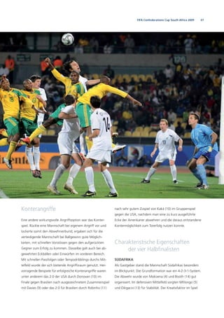 47FIFA Confederations Cup South Africa 2009
Konterangriffe
Eine andere wirkungsvolle Angriffsoption war das Konter-
spiel. Rückte eine Mannschaft bei eigenem Angriff vor und
lockerte somit den Abwehrverbund, ergaben sich für die
verteidigende Mannschaft bei Ballgewinn gute Möglich-
keiten, mit schnellen Vorstössen gegen den aufgerückten
Gegner zum Erfolg zu kommen. Dasselbe galt auch bei ab-
gewehrten Eckbällen oder Einwürfen im vorderen Bereich.
Mit schnellen Passfolgen oder Tempodribblings durchs Mit-
telfeld wurde der sich bietende Angriffsraum genutzt. Her-
vorragende Beispiele für erfolgreiche Konterangriffe waren
unter anderem das 2:0 der USA durch Donovan (10) im
Finale gegen Brasilien nach ausgezeichnetem Zusammenspiel
mit Davies (9) oder das 2:0 für Brasilien durch Robinho (11)
nach sehr gutem Zuspiel von Kaká (10) im Gruppenspiel
gegen die USA, nachdem man eine zu kurz ausgeführte
Ecke der Amerikaner abwehren und die daraus entstandene
Kontermöglichkeit zum Torerfolg nutzen konnte.
Charakteristische Eigenschaften
der vier Halbﬁnalisten
SÜDAFRIKA
Als Gastgeber stand die Mannschaft Südafrikas besonders
im Blickpunkt. Die Grundformation war ein 4-2-3-1-System.
Die Abwehr wurde von Mokoena (4) und Booth (14) gut
organisiert. Im defensiven Mittelfeld sorgten Mhlongo (5)
und Dikgacoi (13) für Stabilität. Der Kreativfaktor im Spiel
 