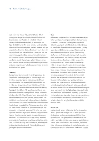 48 Technical and tactical analysis
nach vorne war Pienaar (10), während Parker (17) als
alleinige Spitze agierte. Flüssiges Kombinationsspiel und
besonders die Angriffe über die linke Seite mit dem
aktiven Aussenverteidiger Masilela (3) bestimmten das
Spiel der Südafrikaner. Ihre beste taktische Leistung bot die
Mannschaft im Halbﬁnale gegen Brasilien. Mit einer sehr gut
eingestellten Defensive, die den Brasilianern kaum Raum für
ihr Angriffsspiel und ihre gefährlichen Konter gab, und mit
eigenem couragiertem Spiel nach vorne musste man sich
nur knapp mit 0:1 nach einem direkt verwandelten Freistoss
von Daniel Alves (13) geschlagen geben. Mit dem vierten
Platz hat man sich viel Respekt und Anerkennung erworben
und wird mit gestärktem Selbstbewusstsein in das Turnier im
kommenden Jahr gehen.
SPANIEN
Europameister Spanien wurde in der Gruppenphase den
allgemeinen Erwartungen gerecht. Mit drei Siegen und
8:0-Toren zogen die Spanier in überzeugender Manier
ins Halbﬁnale ein. Das angewandte Spielsystem war ein
4-1-3-2. Vor der Viererabwehr war Xabi Alonso (14) der
stabilisierende Faktor im defensiven Mittelfeld. Mit Xavi (8),
Fabregas (10) und Riera (18) gestaltete eine offensiv aus-
gerichtete Dreierreihe das Angriffsspiel, die das torgefährli-
che Sturmduo Villa (7) und Torres in Szene setzen sollte. Die
Besonderheit im spanischen Spiel war, dass sich diese Mit-
telfeldreihe vornehmlich nach links verschob, um dort Über-
zahlsituationen zu schaffen. Der offensive Aussenverteidiger
Capdevila war ein zusätzlicher Aktivposten auf dieser Seite.
Als Folge wurden sieben der elf spanischen Tore über links
eingeleitet. Im Halbﬁnale gegen die USA verlor man trotz
optischer Dominanz gegen einen defensiv gut organisierten
Gegner. Zwar konnten die Spanier ein klares Übergewicht
herstellen (29:9-Torschüsse und 17:3-Eckbälle), der letzte
entscheidende Pass oder der entschlossene Abschluss fehlte
aber. Durch den 3:2-Sieg über Südafrika im „kleinen Finale“
und den damit verbundenen 3. Platz im Endklassement
gelang ein versöhnlicher Abschluss.
USA
Nach einem schwachen Start mit zwei Niederlagen gegen
Italien und Brasilien gelang den USA ein überraschendes
„Comeback“ mit einem 3:0-Sieg gegen Ägypten im
dritten Gruppenspiel – gleichbedeutend mit dem Einzug
ins Halb-ﬁnale. Mit einem nicht zu erwartenden 2:0-Sieg
gegen die seit 35 Spielen unbesiegten Spanier gelang
der US-Mannschaft sicher die grösste Überraschung
des Turniers. Im Finale musste man sich nach einer sehr
guten ersten Halbzeit und einer 2:0-Führung den immer
stärker werdenden Brasilianern mit 2:3 beugen. Die
Grundformation der USA war ein klar strukturiertes
4-4-2. In der Viererabwehr ragten die Innenverteidiger
Onyewu (5) und DeMerit (15) mit Einsatz und Kopfball-
stärke heraus. Hinter der Abwehr glänzte Howard (1),
der als bester Torhüter mit dem Goldenen Handschuh
von adidas ausgezeichnet wurde. In der Vierermittel-
feldreihe überzeugten die Aussenspieler Donovan und
Dempsey mit Schnelligkeit und Spielübersicht bzw.
Dynamik und Torgefährlichkeit. Im zentralen Mittelfeld
wirkte Bradley (12) sehr erfolgreich. Mit grossem Einsatz
erkämpfte er viele Bälle und leitete damit zahlreiche Angriffe
seiner Mannschaft ein. Häuﬁg beteiligte er sich auch selbst
am Offensivspiel. Vorne bildeten Altidore (17) und Davies
ein hart arbeitendes Sturmduo. Neben der mannschaftlichen
Geschlossenheit in der Defensive beeindruckten die USA
vor allem durch ihre schnellen Konter, die meist über
Donovan liefen.
BRASILIEN
Brasilien wurde seinem Ruf als einer der Turnierfavoriten
absolut gerecht. Mit 5 Siegen und 14 Toren gewannen
die Brasilianer verdient den diesjährigen FIFA Konföde-
rationen-Pokal. Das Spielsystem war eine Mischung aus
4-2-3-1 und 4-2-2-2. In der ersten Variante spielte Robinho
auf der linken Seite mehr aus dem Mittelfeld, während er
in der offensiveren Spielanlage als zweite Spitze neben Luis
Fabiano (9) auftrat. Die Viererabwehr um Kapitän Lucio (3)
 