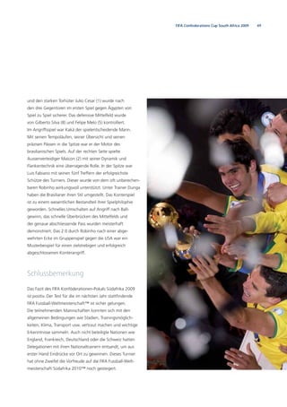 49FIFA Confederations Cup South Africa 2009
und den starken Torhüter Julio Cesar (1) wurde nach
den drei Gegentoren im ersten Spiel gegen Ägypten von
Spiel zu Spiel sicherer. Das defensive Mittelfeld wurde
von Gilberto Silva (8) und Felipe Melo (5) kontrolliert.
Im Angriffsspiel war Kaká der spielentscheidende Mann.
Mit seinen Tempoläufen, seiner Übersicht und seinen
präzisen Pässen in die Spitze war er der Motor des
brasilianischen Spiels. Auf der rechten Seite spielte
Aussenverteidiger Maicon (2) mit seiner Dynamik und
Flankentechnik eine überragende Rolle. In der Spitze war
Luis Fabiano mit seinen fünf Treffern der erfolgreichste
Schütze des Turniers. Dieser wurde von dem oft unberechen-
baren Robinho wirkungsvoll unterstützt. Unter Trainer Dunga
haben die Brasilianer ihren Stil umgestellt. Das Konterspiel
ist zu einem wesentlichen Bestandteil ihrer Spielphilophie
geworden. Schnelles Umschalten auf Angriff nach Ball-
gewinn, das schnelle Überbrücken des Mittelfelds und
der genaue abschliessende Pass wurden meisterhaft
demonstriert. Das 2:0 durch Robinho nach einer abge-
wehrten Ecke im Gruppenspiel gegen die USA war ein
Musterbeispiel für einen zielstrebigen und erfolgreich
abgeschlossenen Konterangriff.
Schlussbemerkung
Das Fazit des FIFA Konföderationen-Pokals Südafrika 2009
ist positiv. Der Test für die im nächsten Jahr stattﬁndende
FIFA Fussball-Weltmeisterschaft™ ist sicher gelungen.
Die teilnehmenden Mannschaften konnten sich mit den
allgemeinen Bedingungen wie Stadien, Trainingsmöglich-
keiten, Klima, Transport usw. vertraut machen und wichtige
Erkenntnisse sammeln. Auch nicht beteiligte Nationen wie
England, Frankreich, Deutschland oder die Schweiz hatten
Delegationen mit ihren Nationaltrainern entsandt, um aus
erster Hand Eindrücke vor Ort zu gewinnen. Dieses Turnier
hat ohne Zweifel die Vorfreude auf die FIFA Fussball-Welt-
meisterschaft Südafrika 2010™ noch gesteigert.
 