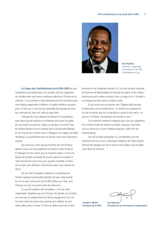 5FIFA Confederations Cup South Africa 2009
La Coupe des Confédérations de la FIFA 2009 est une
compétition qui restera dans nos annales, tant les supporters
du monde entier sont venus nombreux découvrir l’Afrique et sa
diversité. C’est justement cette diversité entre les continents que
nous devons apprendre à célébrer, et quelle meilleure occasion
pour ce faire qu’un tournoi qui rassemble des équipes de tous
les continents et, bien sûr, celle du pays hôte.
L’Afrique du Sud a débuté timidement la compétition,
avec beaucoup de pression et d’attentes de la part du public
lors du match d’ouverture. Après un résultat nul contre l’Irak,
les Bafana Bafana se sont imposés face à la Nouvelle-Zélande,
et ont ensuite dû s’incliner face à l’Espagne 2-0 malgré une belle
résistance. La qualiﬁcation pour le dernier carré était néanmoins
acquise.
Qui aurait pu croire que les hommes de Joel Santana
allaient causer tant de problèmes au Brésil en demi-ﬁnale et
à l’Espagne lors du match pour la troisième place ? C’est une
équipe de qualité composée de joueurs doués et auxquels il
reste maintenant onze mois pour grandir ensemble. Et Dieu
sait ce que cette sélection sud-africaine peut nous réserver en
2010...
De son côté, l’Espagne a débuté la compétition en
fanfare, balayant la Nouvelle-Zélande 5-0 avec cette facilité
qu’on lui avait connue lors de l’EURO 2008, puis l’Irak, puis
l’Afrique du Sud. Survinrent alors les États-Unis.
Ce que le football a de merveilleux, c’est son côté
imprévisible. Qualiﬁés que sur le ﬁl pour les demies, les US Boys
ont joué sans complexe face aux favoris espagnols et ont mis
ﬁn à leur série de trente-cinq matches sans défaite. Ils sont
même allés jusqu’à mener 2-0 face au Brésil avant de se faire
Issa Hayatou
Chairman, Organising
Committee for the FIFA
Confederations Cup
remonter et de ﬁnalement perdre 3-2. Lors de ces deux matches,
les hommes de Bob Bradley ont marqué les esprits et les médias
américains par la même occasion, dans un pays où le « football »
se pratique pourtant avec un ballon ovale.
Et qui aurait aussi pu penser que l’Égypte allait pousser
le Brésil dans ses retranchements – la Seleção ne marquant le
but de la victoire que sur un penalty en toute ﬁn de match – et
vaincre 1-0 l’Italie, championne du monde en titre ?
Ces moments resteront magiques pour tous les supporters.
Et la victoire ﬁnale est revenue au Brésil, vainqueur des États-
Unis au terme d’un match haletant disputé à l’Ellis Park de
Johannesburg.
Lors de la ﬁnale remportée 3-2, les Brésiliens ont tiré
trente-et-une fois au but, statistique révélatrice de l’état d’esprit
offensif des équipes lors de ce tournoi et du plaisir que le public
a pris dans les tribunes.
Joseph S. Blatter
Président de la FIFA
Issa Hayatou
Président de la commission d‘organisation
 