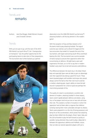 52
Authors: Jean-Paul Brigger, Abdel Moneim Hussein
and Christofer Clemens
Trends
With just one year to go until the start of the 2010
FIFA World Cup South Africa™, the “championship
of champions” was the perfect opportunity for the
participating teams to take stock of their preparations.
The tournament also further backed up a general
Trends and
remarks
Trends and remarks
observation since the 2006 FIFA World Cup Germany™:
attacking football is still the key element in the modern
game!
With the exception of Iraq and New Zealand, all of
the teams tried to play attacking football. The logical
outcome was matches such as Brazil 4-3 Egypt and the
two encounters that ended 3-2 towards the end of the
tournament, with Spain overcoming South Africa and Brazil
beating the USA. The tournament was a prime example
of teams trying to outscore their opponents rather than
concentrating on defence. All eight teams were well
organised at the back, so it is fair to say that in modern
football, every team has to be built around a solid defence.
The differences between the teams lay in the detail. Brazil,
Italy and especially Spain were all able to gain an advantage
over their opponents by taking a good ﬁrst touch. These
teams boasted players with excellent technique who would
always control the ball so that their next touch could be
a creative, attacking pass. Spain’s ability to move the ball
around in preparation for a shot on goal was perhaps the
most striking example of this.
The quality of a team’s counterattacks is another vital
element of modern, attacking football. In these attacks,
teams switch rapidly between defence and attack, using
four or ﬁve players (and not just one or two) who all know
their role. This created a number of situations in which the
opposition had not been able to organise their defence
correctly, leaving them more vulnerable and open to attacks.
Teams were prepared to run the risk of losing possession and
being hit on the counterattack, which proves that attacking
play has been drilled into the players. Brazil, Spain, Italy and
the USA all looked to play the ball forward as quickly as
possible, trying whenever they could to play a deep ball in
between the opposition’s defence and midﬁeld, a tactic
that can take out several opposition players with just a
 