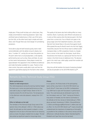 53FIFA Confederations Cup South Africa 2009
single pass. If they could not play such a direct pass, they
simply concentrated on retaining possession. Spain, Italy
and Brazil were all adventurous in their use of this tactic,
but the USA, on the other hand, kept it simple and more
direct, even though there was more danger of surrendering
possession.
To be able to play the ball forward quickly, teams need
central defenders with the ability to launch attacks, but
also a “number 10”, and by this we mean the position on
the pitch rather than an actual playmaker, a role expertly
performed by stars such as Xavi, Rossi and Kaká. As soon
as their teams had possession, these players moved into
space between the opposition’s lines (midﬁeld and defence)
and made themselves available for a pass. Thanks to their
close control, they were usually able to spin and face the
opponent’s goal before playing the ﬁnal ball to their strikers.
Remarks by FIFA’s Technical Study Group (TSG)
Better performances
thanks to mild temperatures
The mild temperatures during the evening matches helped
the teams put in some very good performances as they
were able to play at a higher tempo. Eleven of the 16
matches kicked off at 20.30 local time. The temperatures
in the afternoon were also pleasant, ranging from 15o
C
to 20o
C.
Effect of altitude on the ball
The members of the Technical Study Group were of the
opinion that at this altitude (1,350 to 1,750m above sea
level), the ball sped up when passed or played in a long
diagonal (in the air) due to the lower level of air resistance,
and as a result, the players needed time to adapt. The ball
also picked up signiﬁcant speed on long-range shots.
Fitness
In our opinion, the ﬁtness levels of the participating
teams will be a key factor in the 2010 FIFA World Cup
South Africa™. Every team at the FIFA Confederations
Cup 2009 had to cope with ﬂuctuations in performance
levels. This could obviously be attributed in part to the
fact that players were not “fresh” having just ﬁnished a
long season of football, but the need to acclimatise to
the altitude at the four venues of Johannesburg (1,750m
above sea level), Rustenburg (1,500m), Tshwane/Pretoria
(1,350m) and Mangaung/Bloemfontein (1,400m) also had
an effect. For the 2010 FIFA World Cup™, teams should not
underestimate the importance of preparing as thoroughly
as possible for the conditions in the various venues and the
differences in altitude (Durban, Nelson Mandela Bay/Port
Elizabeth and Cape Town are all at sea level).
The quality of set pieces also had a telling effect on many
matches. Brazil, in particular, were efﬁcient and precise so
it came as little surprise when the decisive goal in the ﬁnal
came from a corner kick. Four of Brazil’s ten goals in the
group stage came from dead-ball situations, and a direct
free kick from Daniel Alves in the semi-ﬁnal against South
Africa paved the way for Brazil’s march into the ﬁnal. Egypt,
meanwhile, became the ﬁrst African team to defeat world
champions Italy in a FIFA competition thanks to a header
from a corner. In the match for third place, South Africa
forced extra time thanks to a spectacular free kick from 25
metres in the third minute of additional time. The decisive
goal in this match was, rather aptly, scored from another set
piece, this time by Spain.
Only time will tell whether this brand of attacking football
will also be prevalent at the 2010 FIFA World Cup™.
 