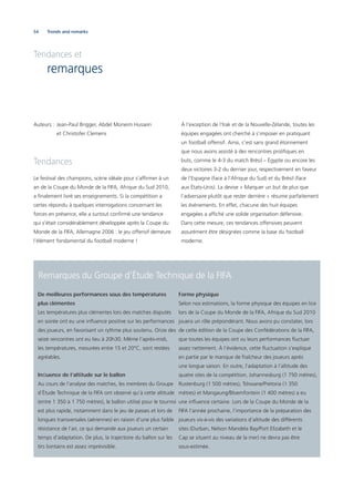 54
Tendances et
remarques
Auteurs : Jean-Paul Brigger, Abdel Moneim Hussein
et Christofer Clemens
Tendances
Le festival des champions, scène idéale pour s’afﬁrmer à un
an de la Coupe du Monde de la FIFA, Afrique du Sud 2010,
a ﬁnalement livré ses enseignements. Si la compétition a
certes répondu à quelques interrogations concernant les
forces en présence, elle a surtout conﬁrmé une tendance
qui s’était considérablement développée après la Coupe du
Monde de la FIFA, Allemagne 2006 : le jeu offensif demeure
l’élément fondamental du football moderne !
À l’exception de l’Irak et de la Nouvelle-Zélande, toutes les
équipes engagées ont cherché à s’imposer en pratiquant
un football offensif. Ainsi, c’est sans grand étonnement
que nous avons assisté à des rencontres proliﬁques en
buts, comme le 4-3 du match Brésil – Égypte ou encore les
deux victoires 3-2 du dernier jour, respectivement en faveur
de l’Espagne (face à l’Afrique du Sud) et du Brésil (face
aux États-Unis). La devise « Marquer un but de plus que
l’adversaire plutôt que rester derrière » résume parfaitement
les événements. En effet, chacune des huit équipes
engagées a afﬁché une solide organisation défensive.
Dans cette mesure, ces tendances offensives peuvent
assurément être désignées comme la base du football
moderne.
Trends and remarks
Remarques du Groupe d’Étude Technique de la FIFA
De meilleures performances sous des températures
plus clémentes
Les températures plus clémentes lors des matches disputés
en soirée ont eu une inﬂuence positive sur les performances
des joueurs, en favorisant un rythme plus soutenu. Onze des
seize rencontres ont eu lieu à 20h30. Même l’après-midi,
les températures, mesurées entre 15 et 20°C, sont restées
agréables.
Inﬂuence de l’altitude sur le ballon
Au cours de l’analyse des matches, les membres du Groupe
d’Étude Technique de la FIFA ont observé qu’à cette altitude
(entre 1 350 à 1 750 mètres), le ballon utilisé pour le tournoi
est plus rapide, notamment dans le jeu de passes et lors de
longues transversales (aériennes) en raison d’une plus faible
résistance de l’air, ce qui demande aux joueurs un certain
temps d’adaptation. De plus, la trajectoire du ballon sur les
tirs lointains est assez imprévisible.
Forme physique
Selon nos estimations, la forme physique des équipes en lice
lors de la Coupe du Monde de la FIFA, Afrique du Sud 2010
jouera un rôle prépondérant. Nous avons pu constater, lors
de cette édition de la Coupe des Confédérations de la FIFA,
que toutes les équipes ont vu leurs performances ﬂuctuer
assez nettement. À l’évidence, cette ﬂuctuation s’explique
en partie par le manque de fraîcheur des joueurs après
une longue saison. En outre, l’adaptation à l’altitude des
quatre sites de la compétition, Johannesburg (1 750 mètres),
Rustenburg (1 500 mètres), Tshwane/Pretoria (1 350
mètres) et Mangaung/Bloemfontein (1 400 mètres) a eu
une inﬂuence certaine. Lors de la Coupe du Monde de la
FIFA l’année prochaine, l’importance de la préparation des
joueurs vis-à-vis des variations d’altitude des différents
sites (Durban, Nelson Mandela Bay/Port Elizabeth et le
Cap se situent au niveau de la mer) ne devra pas être
sous-estimée.
 