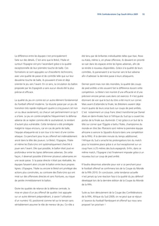 55FIFA Confederations Cup South Africa 2009
La différence entre les équipes s’est principalement
faite sur des détails. C’est ainsi que le Brésil, l’Italie et
surtout l’Espagne ont pris l’ascendant grâce à la qualité
exceptionnelle de leur première touche de balle. Ces
formations se sont appuyées sur d’excellents techniciens,
avec une qualité de passe et de contrôle telle que sur leur
deuxième touche de balle, ils pouvaient d’ores et déjà
orienter le jeu vers l’avant. En ce sens, la circulation du ballon
proposée par les Espagnols a sans aucun doute été la plus
précise et efﬁcace.
La qualité du jeu en contre est un autre élément fondamental
du football offensif moderne. Sa réussite passe par un jeu de
transition très rapide impliquant quatre à cinq joueurs (et non
un ou deux seulement), où chacun sait pertinemment ce qu’il
a à faire. Le jeu en contre empêche fréquemment la défense
adverse de se replier comme elle le souhaiterait, la rendant
d’autant plus vulnérable. Cette tendance a été privilégiée
malgré le risque encouru, car en cas de perte de balle,
l’équipe attaquante est à son tour à la merci d’une contre-
attaque. Ce penchant pour le jeu offensif est indéniablement
ancré dans la tête des joueurs. Le Brésil, l’Espagne, l’Italie
et même les États-Unis ont systématiquement cherché à
jouer vers l’avant. Dès que possible, le ballon était joué en
profondeur entre les lignes défensives adverses. De cette
façon, il devenait possible d’éliminer plusieurs adversaires en
une seule passe. Si la passe directe n’était pas réalisable, les
équipes faisaient alors circuler le ballon entre leurs propres
lignes. L’Espagne, l’Italie ou encore le Brésil ont privilégié des
actions plus construites, au contraire des États-Unis qui ont
misé sur des offensives directes et sans ﬁoritures, au risque
de perdre immédiatement le ballon.
Outre les qualités de relance de la défense centrale, la
mise en place d’un jeu offensif de qualité s’est appuyée
sur un autre élément prépondérant, à savoir l’utilisation
d’un numéro 10, positionné comme tel sur le terrain sans
véritablement assumer le rôle de meneur de jeu. Ce rôle a
été tenu par de brillantes individualités telles que Xavi, Rossi
ou Kaká, même si, en phase offensive, ils devaient en priorité
se ruer dans les espaces entre les lignes adverses, aﬁn de
se rendre à nouveau disponibles. Grâce à la qualité de leurs
contrôles, ils parvenaient à se tourner vers le but adverse
aﬁn d’adresser la dernière passe à leurs attaquants.
Dernier point mais non des moindres, la qualité des coups
de pied arrêtés a très souvent fait la différence durant cette
compétition. Le Brésil s’est montré d’une efﬁcacité et d’une
précision encore jamais vues dans cet exercice. Il n’est guère
étonnant de voir que le but du titre a été inscrit sur corner.
Mais avant d’atteindre la ﬁnale, les Brésiliens avaient déjà
inscrit quatre de leurs onze buts sur coups de pied arrêtés.
C’est notamment un coup franc direct transformé par Daniel
Alves en demi-ﬁnales face à l’Afrique du Sud qui a ouvert les
portes de la ﬁnale aux Auriverde. C’est grâce à un but de la
tête sur corner que l’Égypte a battu l’Italie, championne du
monde en titre (les Pharaons sont même la première équipe
africaine à vaincre la Squadra Azzurra dans une compétition
de la FIFA). À la dernière minute du temps additionnel,
l’Afrique du Sud a arraché les prolongations lors du match
pour la troisième place grâce à un but exceptionnel sur un
coup franc à 25 mètres des buts espagnols. Enﬁn, dans ce
même match, l’Espagne s’est ﬁnalement imposée grâce à un
nouveau but sur coup de pied arrêté.
Il faudra désormais attendre pour voir si ce penchant pour
le football offensif se conﬁrmera lors de la Coupe du Monde
de la FIFA 2010. En conclusion, cette tendance actuelle
n’est jamais qu’une réaction face à la qualité du jeu défensif
développé lors de la dernière édition de la Coupe du Monde
de la FIFA.
Suite au bon déroulement de la Coupe des Confédérations
de la FIFA, Afrique du Sud 2009, on ne peut que se réjouir
à l’avance du football ﬂamboyant et offensif qui nous sera
proposé l’an prochain !
 