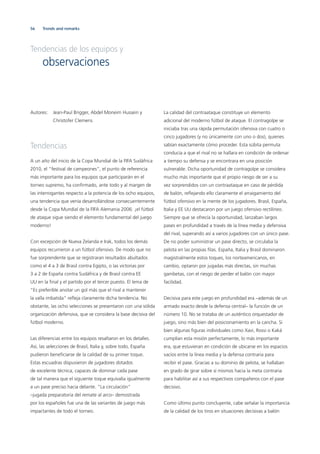 56
Autores: Jean-Paul Brigger, Abdel Moneim Hussein y
Christofer Clemens
Tendencias
A un año del inicio de la Copa Mundial de la FIFA Sudáfrica
2010, el “festival de campeones”, el punto de referencia
más importante para los equipos que participarán en el
torneo supremo, ha conﬁrmado, ante todo y al margen de
las interrogantes respecto a la potencia de los ocho equipos,
una tendencia que venía desarrollándose consecuentemente
desde la Copa Mundial de la FIFA Alemania 2006: ¡el fútbol
de ataque sigue siendo el elemento fundamental del juego
moderno!
Con excepción de Nueva Zelanda e Irak, todos los demás
equipos recurrieron a un fútbol ofensivo. De modo que no
fue sorprendente que se registraran resultados abultados
como el 4 a 3 de Brasil contra Egipto, o las victorias por
3 a 2 de España contra Sudáfrica y de Brasil contra EE
UU en la ﬁnal y el partido por el tercer puesto. El lema de
“Es preferible anotar un gol más que el rival a mantener
la valla imbatida“ reﬂeja claramente dicha tendencia. No
obstante, las ocho selecciones se presentaron con una sólida
organización defensiva, que se considera la base decisiva del
fútbol moderno.
Las diferencias entre los equipos resaltaron en los detalles.
Así, las selecciones de Brasil, Italia y, sobre todo, España
pudieron beneﬁciarse de la calidad de su primer toque.
Estas escuadras dispusieron de jugadores dotados
de excelente técnica, capaces de dominar cada pase
de tal manera que el siguiente toque equivalía igualmente
a un pase preciso hacia delante. “La circulación“
–jugada preparatoria del remate al arco– demostrada
por los españoles fue una de las variantes de juego más
impactantes de todo el torneo.
La calidad del contraataque constituye un elemento
adicional del moderno fútbol de ataque. El contragolpe se
iniciaba tras una rápida permutación ofensiva con cuatro o
cinco jugadores (y no únicamente con uno o dos), quienes
sabían exactamente cómo proceder. Esta súbita permuta
conducía a que el rival no se hallara en condición de ordenar
a tiempo su defensa y se encontrara en una posición
vulnerable. Dicha oportunidad de contragolpe se considera
mucho más importante que el propio riesgo de ser a su
vez sorprendidos con un contraataque en caso de pérdida
de balón, reﬂejando ello claramente el arraigamiento del
fútbol ofensivo en la mente de los jugadores. Brasil, España,
Italia y EE UU destacaron por un juego ofensivo rectilíneo.
Siempre que se ofrecía la oportunidad, lanzaban largos
pases en profundidad a través de la línea media y defensiva
del rival, superando así a varios jugadores con un único pase.
De no poder suministrar un pase directo, se circulaba la
pelota en las propias ﬁlas. España, Italia y Brasil dominaron
magistralmente estos toques, los norteamericanos, en
cambio, optaron por jugadas más directas, sin muchas
gambetas, con el riesgo de perder el balón con mayor
facilidad.
Decisiva para este juego en profundidad era –además de un
armado exacto desde la defensa central– la función de un
número 10. No se trataba de un auténtico orquestador de
juego, sino más bien del posicionamiento en la cancha. Si
bien algunas ﬁguras individuales como Xavi, Rossi o Kaká
cumplían esta misión perfectamente, lo más importante
era, que estuvieran en condición de ubicarse en los espacios
vacíos entre la línea media y la defensa contraria para
recibir el pase. Gracias a su dominio de pelota, se hallaban
en grado de girar sobre sí mismos hacia la meta contraria
para habilitar así a sus respectivos compañeros con el pase
decisivo.
Como último punto concluyente, cabe señalar la importancia
de la calidad de los tiros en situaciones decisivas a balón
Tendencias de los equipos y
observaciones
Trends and remarks
 