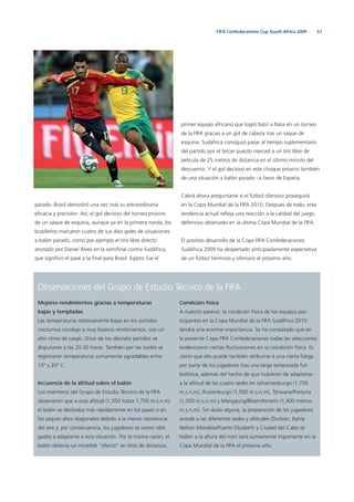 57FIFA Confederations Cup South Africa 2009
parado. Brasil demostró una vez más su extraordinaria
eﬁcacia y precisión. Así, el gol decisivo del torneo provino
de un saque de esquina, aunque ya en la primera ronda, los
brasileños marcaron cuatro de sus diez goles de situaciones
a balón parado, como por ejemplo el tiro libre directo
anotado por Daniel Alves en la semiﬁnal contra Sudáfrica,
que signiﬁcó el pase a la ﬁnal para Brasil. Egipto fue el
Observaciones del Grupo de Estudio Técnico de la FIFA
Mejores rendimientos gracias a temperaturas
bajas y templadas
Las temperaturas relativamente bajas en los partidos
nocturnos condujo a muy buenos rendimientos, con un
alto ritmo de juego. Once de los dieciséis partidos se
disputaron a las 20.30 horas. También por las tardes se
registraron temperaturas sumamente agradables entre
15º y 20º C.
Inﬂuencia de la altitud sobre el balón
Los miembros del Grupo de Estudio Técnico de la FIFA
observaron que a esta altitud (1,350 hasta 1,750 m.s.n.m)
el balón se deslizaba más rápidamente en los pases o en
los saques altos diagonales debido a la menor resistencia
del aire y, por consecuencia, los jugadores se vieron obli-
gados a adaptarse a esta situación. Por la misma razón, el
balón obtenía un increíble “efecto“ en tiros de distancia.
Condición física
A nuestro parecer, la condición física de los equipos par-
ticipantes en la Copa Mundial de la FIFA Sudáfrica 2010
tendrá una enorme importancia. Se ha constatado que en
la presente Copa FIFA Confederaciones todas las selecciones
evidenciaron ciertas ﬂuctuaciones en su condición física. Es
cierto que ello puede también atribuirse a una cierta fatiga
por parte de los jugadores tras una larga temporada fut-
bolística, además del hecho de que hubieron de adaptarse
a la altitud de las cuatro sedes en Johannesburgo (1,750
m.s.n.m), Rustenburgo (1,500 m.s.n.m), Tshwane/Pretoria
(1,350 m.s.n.m) y Mangaung/Bloemfontein (1,400 metros
m.s.n.m). Sin duda alguna, la preparación de los jugadores
acorde a las diferentes sedes y altitudes (Durbán, Bahía
Nelson Mandela/Puerto Elizabeth y Ciudad del Cabo se
hallan a la altura del mar) será sumamente importante en la
Copa Mundial de la FIFA el próximo año.
primer equipo africano que logró batir a Italia en un torneo
de la FIFA gracias a un gol de cabeza tras un saque de
esquina. Sudáfrica consiguió pasar al tiempo suplementario
del partido por el tercer puesto merced a un tiro libre de
película de 25 metros de distancia en el último minuto del
descuento. Y el gol decisivo en este choque provino también
de una situación a balón parado –a favor de España.
Cabrá ahora preguntarse si el fútbol ofensivo proseguirá
en la Copa Mundial de la FIFA 2010. Después de todo, esta
tendencia actual reﬂeja una reacción a la calidad del juego
defensivo observado en la última Copa Mundial de la FIFA.
El positivo desarrollo de la Copa FIFA Confederaciones
Sudáfrica 2009 ha despertado anticipadamente expectativa
de un fútbol hermoso y ofensivo el próximo año.
 