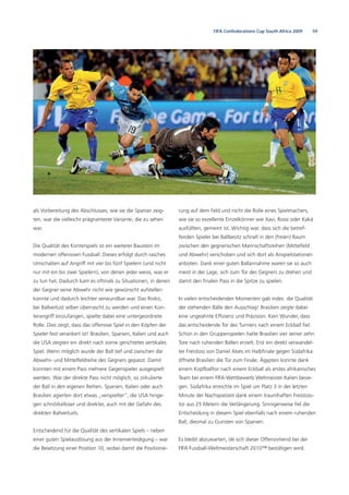 59FIFA Confederations Cup South Africa 2009
als Vorbereitung des Abschlusses, wie sie die Spanier zeig-
ten, war die vielleicht prägnanteste Variante, die zu sehen
war.
Die Qualität des Konterspiels ist ein weiterer Baustein im
modernen offensiven Fussball. Dieses erfolgt durch rasches
Umschalten auf Angriff mit vier bis fünf Spielern (und nicht
nur mit ein bis zwei Spielern), von denen jeder weiss, was er
zu tun hat. Dadurch kam es oftmals zu Situationen, in denen
der Gegner seine Abwehr nicht wie gewünscht aufstellen
konnte und dadurch leichter verwundbar war. Das Risiko,
bei Ballverlust selber überrascht zu werden und einen Kon-
terangriff einzufangen, spielte dabei eine untergeordnete
Rolle. Dies zeigt, dass das offensive Spiel in den Köpfen der
Spieler fest verankert ist! Brasilien, Spanien, Italien und auch
die USA zeigten ein direkt nach vorne gerichtetes vertikales
Spiel. Wenn möglich wurde der Ball tief und zwischen die
Abwehr- und Mittelfeldreihe des Gegners gepasst. Damit
konnten mit einem Pass mehrere Gegenspieler ausgespielt
werden. War der direkte Pass nicht möglich, so zirkulierte
der Ball in den eigenen Reihen. Spanien, Italien oder auch
Brasilien agierten dort etwas „verspielter“, die USA hinge-
gen schnörkelloser und direkter, auch mit der Gefahr des
direkten Ballverlusts.
Entscheidend für die Qualität des vertikalen Spiels – neben
einer guten Spielauslösung aus der Innenverteidigung – war
die Besetzung einer Position 10, wobei damit die Positionie-
rung auf dem Feld und nicht die Rolle eines Spielmachers,
wie sie so exzellente Einzelkönner wie Xavi, Rossi oder Kaká
ausfüllten, gemeint ist. Wichtig war, dass sich die betref-
fenden Spieler bei Ballbesitz schnell in den (freien) Raum
zwischen den gegnerischen Mannschaftsreihen (Mittelfeld
und Abwehr) verschoben und sich dort als Anspielstationen
anboten. Dank einer guten Ballannahme waren sie so auch
meist in der Lage, sich zum Tor des Gegners zu drehen und
damit den ﬁnalen Pass in die Spitze zu spielen.
In vielen entscheidenden Momenten gab indes die Qualität
der stehenden Bälle den Ausschlag! Brasilien zeigte dabei
eine ungeahnte Efﬁzienz und Präzision. Kein Wunder, dass
das entscheidende Tor des Turniers nach einem Eckball ﬁel.
Schon in den Gruppenspielen hatte Brasilien vier seiner zehn
Tore nach ruhenden Bällen erzielt. Erst ein direkt verwandel-
ter Freistoss von Daniel Alves im Halbﬁnale gegen Südafrika
öffnete Brasilien die Tür zum Finale. Ägypten konnte dank
einem Kopfballtor nach einem Eckball als erstes afrikanisches
Team bei einem FIFA-Wettbewerb Weltmeister Italien besie-
gen. Südafrika erreichte im Spiel um Platz 3 in der letzten
Minute der Nachspielzeit dank einem traumhaften Freistoss-
tor aus 25 Metern die Verlängerung. Sinnigerweise ﬁel die
Entscheidung in diesem Spiel ebenfalls nach einem ruhenden
Ball, diesmal zu Gunsten von Spanien.
Es bleibt abzuwarten, ob sich dieser Offensivtrend bei der
FIFA Fussball-Weltmeisterschaft 2010™ bestätigen wird.
 