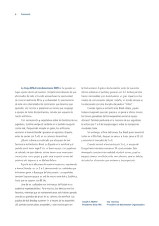 6 Foreword
La Copa FIFA Confederaciones 2009 se ha ganado un
lugar a pulso dentro de nuestras competiciones después de que
aﬁcionados de todo el mundo aprovechasen la oportunidad
de conocer realmente África y su diversidad. Es precisamente
de esta vasta diversidad entre continentes que tenemos que
aprender, y lo hicimos al presenciar un torneo que congregó
a equipos de todos los continentes, incluida por supuesto la
nación anﬁtriona.
Con tanta presión y expectativas sobre los hombros de sus
jugadores, Sudáfrica empezó vacilante en el partido inaugural
contra Irak. Después del empate sin goles, los anﬁtriones
vencieron a Nueva Zelanda y pusieron en aprietos a España,
antes de perder por 2 a 0, en su camino a la semiﬁnal.
¿Quién hubiera pronosticado que el equipo de Joel
Santana se enfrentaría a Brasil y a España en la semiﬁnal y el
partido por el tercer lugar? Son un buen equipo, con jugadores
de calidad y de gran talento. Ahora tienen once meses para
crecer juntos como grupo, y quién sabe lo que el torneo del
próximo año deparará a los Bafana Bafana.
España abrió el torneo de manera impetuosa, vapuleando
a Nueva Zelanda con un 5 a 0, demostrando las cualidades que
le hicieron ganar la Eurocopa del año pasado. Los españoles
también lograron aplacar su sed de victoria ante Irak y Sudáfrica,
hasta que se toparon con EE UU.
Una de las cualidades más intrínsecas del fútbol es su
auténtica impredecibilidad. Para muchos, los ibéricos eran los
favoritos, mientras que los norteamericanos solo habían ganado
uno de sus partidos de grupo en su camino a la semiﬁnal. Los
pupilos de Bob Bradley pusieron ﬁn al récord de los españoles
(35 partidos consecutivos sin perder), y con mucha garra en
la ﬁnal anotaron 2 goles a los brasileños, antes de que estos
últimos voltearan el partido y ganaran por 3-2. Ambos partidos
fueron memorables y sin duda tuvieron un gran impacto en los
medios de comunicación del país norteño, en donde siempre se
ha relacionado con otra disciplina la palabra “fútbol“.
Cuando Egipto se enfrentó ante Brasil e Italia, ¿quién
hubiera imaginado que solo gracias a un penal a último minuto
los futuros ganadores del torneo podrían vencer al equipo
africano? También perdurará en la memoria de sus seguidores
la victoria por 1 a 0 del equipo egipcio sobre los campeones
mundiales, Italia.
Sin embargo, al ﬁnal del torneo, fue Brasil quien levantó el
trofeo en el Ellis Park, después de vencer a duras penas a EE UU
y remontar el marcador de 2 a 0.
Cuando terminó el encuentro por 3 a 2, el equipo de
Dunga había intentado marcar en 31 oportunidades. Este
desempeño caracterizó en realidad a todo el torneo, pues los
equipos tuvieron una táctica más bien ofensiva, para las delicias
de todos los aﬁcionados que asistieron a la competición.
Joseph S. Blatter
Presidente de la FIFA
Issa Hayatou
Presidente de la Comisión Organizadora
 