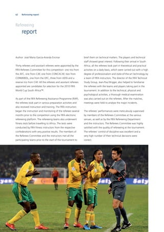 62 Refereeing report
brief them on technical matters. The players and technical
staff showed great interest. Following their arrival in South
Africa, all the referees took part in theoretical and practical
activities on a daily basis, which were carried out with a high
degree of professionalism and state-of-the-art technology by
a team of FIFA instructors. The director of the FIFA Technical
Study Group, Jean-Paul Brigger, also helped to familiarise
the referees with the teams and players taking part in the
tournament. In addition to the technical, physical and
psychological activities, a thorough medical examination
was also carried out on the referees. After the matches,
meetings were held to analyse the major incidents.
The referees’ performances were meticulously supervised
by members of the Referees Committee at the various
venues, as well as by the FIFA Refereeing Department
and the instructors. The Referees Committee was highly
satisﬁed with the quality of refereeing at the tournament.
The referees’ control of discipline was excellent and a
very high number of their technical decisions were
correct.
Refereeing
report
Author: José María García-Aranda Encinar
Thirty referees and assistant referees were appointed by the
FIFA Referees Committee for this competition: one trio from
the AFC, one from CAF, one from CONCACAF, two from
CONMEBOL, one from the OFC, three from UEFA and a
reserve trio from CAF. All the referees and assistant referees
appointed are candidates for selection for the 2010 FIFA
World Cup South Africa™.
As part of the FIFA Refereeing Assistance Programme (RAP),
the referees took part in various preparation activities and
also received instruction and training. The FIFA instructors
began the instruction and monitoring of the referees several
months prior to the competition using the FIFA electronic
refereeing platform. The refereeing teams also underwent
ﬁtness tests before travelling to Africa. The tests were
conducted by FIFA ﬁtness instructors from the respective
confederations with very positive results. The members of
the Referees Committee and the instructors met all the
participating teams prior to the start of the tournament to
 