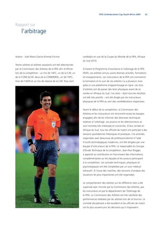 63FIFA Confederations Cup South Africa 2009
Rapport sur
l’arbitrage
Auteur : José María García-Aranda Encinar
Trente arbitres et arbitres assistants ont été sélectionnés
par la Commission des Arbitres de la FIFA aﬁn d’ofﬁcier
lors de la compétition : un trio de l’AFC, un de la CAF, un
de la CONCACAF, deux de la CONMEBOL, un de l’OFC,
trois de l’UEFA et un trio de réserve de la CAF. Tous sont
candidats en vue de la Coupe du Monde de la FIFA, Afrique
du Sud 2010.
À travers le Programme d’assistance à l’arbitrage de la FIFA
(RAP), ces arbitres ont pu suivre diverses activités, formations
et enseignements. Les instructeurs de la FIFA ont commencé
la formation et le suivi de ces arbitres il y a plusieurs mois
grâce à une plateforme d’apprentissage en ligne. Les trios
d’arbitres ont dû passer des tests physiques avant de se
rendre en Afrique du Sud. Ces tests – dont tous les résultats
ont été très positifs – ont été dirigés par les instructeurs
physiques de la FIFA au sein des confédérations respectives.
Avant le début de la compétition, la Commission des
Arbitres et les instructeurs ont rencontré toutes les équipes
engagées aﬁn de les informer des directives techniques
relatives à l’arbitrage. Les joueurs et les sélectionneurs se
sont montrés très intéressés et concernés. À leur arrivée en
Afrique du Sud, tous les ofﬁciels de match ont participé à des
sessions quotidiennes théoriques et pratiques. Ces activités,
organisées avec beaucoup de professionnalisme à l’aide
d’outils technologiques modernes, ont été dirigées par une
équipe d’instructeurs de la FIFA. Le responsable du Groupe
d’Étude Technique de la compétition, Jean-Paul Brigger,
a apporté sa contribution en fournissant des informations
complémentaires sur les équipes et les joueurs participant
à la compétition. Les activités techniques, physiques et
psychologiques ont été complétées par un suivi médical
exhaustif. À l’issue des matches, des réunions d’analyse des
situations les plus importantes ont été organisées.
Le comportement des arbitres sur les différents sites a été
supervisé avec minutie par la Commission des Arbitres, par
les instructeurs et par le département de l’Arbitrage de
la FIFA. La Commission des Arbitres est très satisfaite des
performances réalisées par les arbitres lors de ce tournoi. Le
contrôle disciplinaire a été excellent et les ofﬁciels de match
ont le plus souvent pris les décisions qui s’imposaient.
 