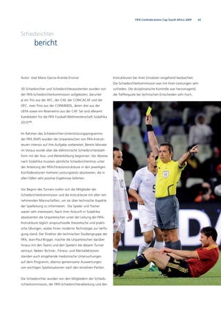 65FIFA Confederations Cup South Africa 2009
Schiedsrichter-
bericht
Autor: José María García-Aranda Encinar
30 Schiedsrichter und Schiedsrichterassistenten wurden von
der FIFA-Schiedsrichterkommission aufgeboten, darunter
je ein Trio aus der AFC, der CAF, der CONCACAF und der
OFC, zwei Trios aus der CONMEBOL, deren drei aus der
UEFA sowie ein Reservetrio aus der CAF. Sie sind allesamt
Kandidaten für die FIFA Fussball-Weltmeisterschaft Südafrika
2010™.
Im Rahmen des Schiedsrichter-Unterstützungsprogramms
der FIFA (RAP) wurden die Unparteiischen von FIFA-Instruk-
teuren intensiv auf ihre Aufgabe vorbereitet. Bereits Monate
im Voraus wurde über die elektronische Schiedsrichterplatt-
form mit der Aus- und Weiterbildung begonnen. Vor Abreise
nach Südafrika mussten sämtliche Schiedsrichtertrios unter
der Anleitung der FIFA-Fitnessinstrukteure in den jeweiligen
Konföderationen mehrere Leistungstests absolvieren, die in
allen Fällen sehr positive Ergebnisse lieferten.
Vor Beginn des Turniers trafen sich die Mitglieder der
Schiedsrichterkommission und die Instrukteure mit allen teil-
nehmenden Mannschaften, um sie über technische Aspekte
der Spielleitung zu informieren. Die Spieler und Trainer
waren sehr interessiert. Nach ihrer Ankunft in Südafrika
absolvierten die Unparteiischen unter der Leitung der FIFA-
Instrukteure täglich anspruchsvolle theoretische und prakti-
sche Übungen, wobei ihnen moderne Technologie zur Verfü-
gung stand. Der Direktor der technischen Studiengruppe der
FIFA, Jean-Paul Brigger, machte die Unparteiischen darüber
hinaus mit den Teams und den Spielern bei diesem Turnier
vertraut. Neben Technik-, Fitness- und Mentallektionen
standen auch eingehende medizinische Untersuchungen
auf dem Programm, ebenso gemeinsame Auswertungen
von wichtigen Spielsituationen nach den einzelnen Partien.
Die Schiedsrichter wurden von den Mitgliedern der Schieds-
richterkommission, der FIFA-Schiedsrichterabteilung und den
Instrukteuren bei ihren Einsätzen eingehend beobachtet.
Die Schiedsrichterkommission war mit ihren Leistungen sehr
zufrieden. Die disziplinarische Kontrolle war hervorragend,
die Trefferquote bei technischen Entscheiden sehr hoch.
 
