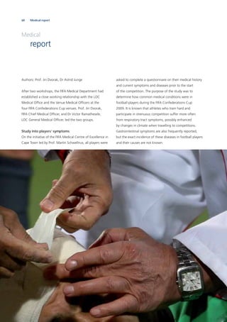 68 Medical report
Authors: Prof. Jiri Dvorak, Dr Astrid Junge
After two workshops, the FIFA Medical Department had
established a close working relationship with the LOC
Medical Ofﬁce and the Venue Medical Ofﬁcers at the
four FIFA Confederations Cup venues. Prof. Jiri Dvorak,
FIFA Chief Medical Ofﬁcer, and Dr Victor Ramathesele,
LOC General Medical Ofﬁcer, led the two groups.
Study into players’ symptoms
On the initiative of the FIFA Medical Centre of Excellence in
Cape Town led by Prof. Martin Schwellnus, all players were
asked to complete a questionnaire on their medical history
and current symptoms and diseases prior to the start
of the competition. The purpose of the study was to
determine how common medical conditions were in
football players during the FIFA Confederations Cup
2009. It is known that athletes who train hard and
participate in strenuous competition suffer more often
from respiratory tract symptoms, possibly enhanced
by changes in climate when travelling to competitions.
Gastrointestinal symptoms are also frequently reported,
but the exact incidence of these diseases in football players
and their causes are not known.
Medical
report
 